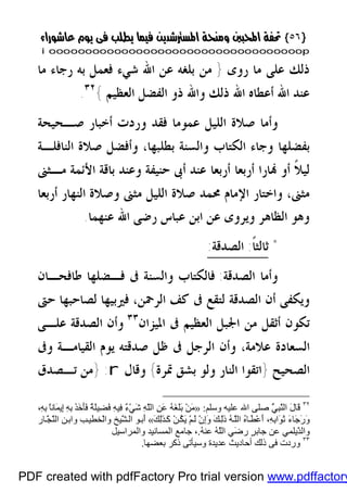 }}٥٦٥٦{{
iioooooooooooooooooooooooooooooooooooooooooooooooooooooooooooooooooooooopp
‫ﺭﻭﻯ‬ ‫ﻣﺎ‬ ‫ﻋﻠﻰ‬ ‫ﺫﻟﻚ‬}‫ﺍ‬ ‫ﻋﻦ‬ ‫ﺑﻠﻐﻪ‬ ‫ﻣﻦ‬‫ﺷﻲﺀ‬ ‫ﷲ‬‫ﻣﺎ‬ ‫ﺭﺟﺎﺀ‬ ‫ﺑﻪ‬ ‫ﻓﻌﻤﻞ‬
‫ﺃﻋﻄﺎﻩ‬ ‫ﺍﷲ‬ ‫ﻋﻨﺪ‬‫ﺍﻟﻌﻈﻴﻢ‬ ‫ﺍﻟﻔﻀﻞ‬ ‫ﺫﻭ‬ ‫ﻭﺍﷲ‬ ‫ﺫﻟﻚ‬ ‫ﺍﷲ‬{٣٢
.
‫ﺻـﺤﻴﺤﺔ‬ ‫ﺃﺧﺒﺎﺭ‬ ‫ﻭﺭﺩﺕ‬ ‫ﻓﻘﺪ‬ ‫ﻋﻤﻮﻣﺎ‬ ‫ﺍﻟﻠﻴﻞ‬ ‫ﺻﻼﺓ‬ ‫ﻭﺃﻣﺎ‬
‫ﺑﻄﻠﺒﻬﺎ‬ ‫ﻭﺍﻟﺴﻨﺔ‬ ‫ﺍﻟﻜﺘﺎﺏ‬ ‫ﻭﺟﺎﺀ‬ ‫ﺑﻔﻀﻠﻬﺎ‬،‫ﺍﻟﻨﺎﻓﻠـﺔ‬ ‫ﺻﻼﺓ‬ ‫ﻭﺃﻓﻀﻞ‬
‫ﻣـﺜﲎ‬ ‫ﺍﻷﺋﻤﺔ‬ ‫ﺑﺎﻗﺔ‬ ‫ﻭﻋﻨﺪ‬ ‫ﺣﻨﻴﻔﺔ‬ ‫ﺃﰉ‬ ‫ﻋﻨﺪ‬ ‫ﺃﺭﺑﻌﺎ‬ ‫ﺃﺭﺑﻌﺎ‬ ‫ﺎﺭﺍ‬ ‫ﺃﻭ‬ ‫ﹰ‬‫ﻼ‬‫ﻟﻴ‬
‫ﻣﺜﲎ‬،‫ﳏﻤ‬ ‫ﺍﻹﻣﺎﻡ‬ ‫ﻭﺍﺧﺘﺎﺭ‬‫ﺃﺭﺑﻌﺎ‬ ‫ﺍﻟﻨﻬﺎﺭ‬ ‫ﻭﺻﻼﺓ‬ ‫ﻣﺜﲎ‬ ‫ﺍﻟﻠﻴﻞ‬ ‫ﺻﻼﺓ‬ ‫ﺪ‬
‫ﻋﻨﻬﻤﺎ‬ ‫ﺍﷲ‬ ‫ﺭﺿﻰ‬ ‫ﻋﺒﺎﺱ‬ ‫ﺍﺑﻦ‬ ‫ﻋﻦ‬ ‫ﻭﻳﺮﻭﻯ‬ ‫ﺍﻟﻈﺎﻫﺮ‬ ‫ﻭﻫﻮ‬.
*‫ﹰ‬‫ﺎ‬‫ﺛﺎﻟﺜ‬:‫ﺍﻟﺼﺪﻗﺔ‬:
‫ﺍﻟﺼﺪﻗﺔ‬ ‫ﻭﺃﻣﺎ‬:‫ﻃﺎﻓﺤـﺎﻥ‬ ‫ﻓـﻀﻠﻬﺎ‬ ‫ﰱ‬ ‫ﻭﺍﻟﺴﻨﺔ‬ ‫ﻓﺎﻟﻜﺘﺎﺏ‬
‫ﻟﺼ‬ ‫ﻓﲑﺑﻴﻬﺎ‬ ،‫ﺍﻟﺮﲪﻦ‬ ‫ﻛﻒ‬ ‫ﰱ‬ ‫ﻟﺘﻘﻊ‬ ‫ﺍﻟﺼﺪﻗﺔ‬ ‫ﺃﻥ‬ ‫ﻭﻳﻜﻔﻰ‬‫ﺎ‬‫ﺣﱴ‬ ‫ﺣﺒﻬﺎ‬
‫ﺍﳌﻴﺰﺍﻥ‬ ‫ﰱ‬ ‫ﺍﻟﻌﻈﻴﻢ‬ ‫ﺍﳉﺒﻞ‬ ‫ﻣﻦ‬ ‫ﺃﺛﻘﻞ‬ ‫ﺗﻜﻮﻥ‬٣٣
‫ﻭﺃﻥ‬‫ﻋﻠـﻰ‬ ‫ﺍﻟﺼﺪﻗﺔ‬
‫ﺍﻟﺴﻌ‬‫ﻭﰱ‬ ‫ﺍﻟﻘﻴﺎﻣـﺔ‬ ‫ﻳﻮﻡ‬ ‫ﺻﺪﻗﺘﻪ‬ ‫ﻇﻞ‬ ‫ﰱ‬ ‫ﺍﻟﺮﺟﻞ‬ ‫ﻭﺃﻥ‬ ،‫ﻋﻼﻣﺔ‬ ‫ﺎﺩﺓ‬
‫ﺍﻟﺼﺤﻴﺢ‬}‫ﲤﺮﺓ‬ ‫ﺑﺸﻖ‬ ‫ﻭﻟﻮ‬ ‫ﺍﻟﻨﺎﺭ‬ ‫ﺍﺗﻘﻮﺍ‬{‫ﻭﻗﺎﻝ‬r:}‫ﺗـﺼﺪﻕ‬ ‫ﻣﻦ‬
٣٢
‫وﺳﻠﻢ‬ ‫ﻋﻠﯿﮫ‬ ‫اﷲ‬ ‫ﺻﻠﻰ‬ ُّ‫ﻲ‬ِ‫ﺒ‬َّ‫ﻨ‬‫اﻟ‬ َ‫ل‬‫َﺎ‬‫ﻗ‬:»،ِ‫ﮫ‬ِ‫ﺑ‬ ً‫ﺎ‬‫َﺎﻧ‬‫ﻤ‬‫ِﯾ‬‫إ‬ ِ‫ﮫ‬ِ‫ﺑ‬ َ‫ﺬ‬َ‫ﺧ‬َ‫ﺄ‬َ‫ﻓ‬ ٌ‫ﺔ‬َ‫ﻠ‬‫ِﯿ‬‫ﻀ‬َ‫ﻓ‬ ِ‫ﮫ‬‫ِﯿ‬‫ﻓ‬ ٌ‫ء‬ْ‫ﻲ‬َ‫ﺷ‬ ِ‫ﮫ‬َّ‫ﻠ‬‫اﻟ‬ ِ‫ﻦ‬َ‫ﻋ‬ ُ‫ﮫ‬َ‫ﻐ‬َ‫ﻠ‬َ‫ﺑ‬ ْ‫ﻦ‬َ‫ﻣ‬
ْ‫ﻋ‬َ‫أ‬ ،ِ‫ﮫ‬ِ‫ﺑ‬‫َا‬‫ﻮ‬َ‫ﺛ‬ َ‫ء‬‫َﺎ‬‫ﺟ‬َ‫ر‬َ‫و‬َ‫ﻚ‬ِ‫ﻟ‬ٰ‫ﺬ‬َ‫ﻛ‬ ْ‫ﻦ‬ُ‫ﻜ‬َ‫ﯾ‬ ْ‫ﻢ‬َ‫ﻟ‬ ْ‫ن‬ِ‫إ‬َ‫و‬ َ‫ﻚ‬ِ‫ﻟ‬ٰ‫ذ‬ ُ‫ﮫ‬َّ‫ﻠ‬‫اﻟ‬ ُ‫ه‬‫ﺎ‬َ‫ﻄ‬«‫ﺎر‬َّ‫ﺠ‬َّ‫ﻨ‬‫اﻟ‬ ‫ﻦ‬‫واﺑ‬ ‫ﺐ‬‫ْﺨﻄﯿ‬‫ﻟ‬‫وا‬ ‫ّﯿﺦ‬َ‫ﺸ‬‫اﻟ‬ ‫ﻮ‬‫َﺑ‬‫أ‬
ُ‫ﮫ‬‫ﻋﻨ‬ ُ‫ﮫ‬َّ‫ﻠ‬‫اﻟ‬ ‫َﻲ‬‫ﺿ‬‫ر‬ ٍ‫ﺮ‬‫ﺟﺎﺑ‬ ‫ﻋﻦ‬ ‫ّﯾﻠﻤﻲ‬َ‫ﺪ‬‫واﻟ‬.،‫واﻟﻤﺮاﺳﯿﻞ‬ ‫اﻟﻤﺴﺎﻧﯿﺪ‬ ‫ﺟﺎﻣﻊ‬
٣٣
‫ﺑﻌﻀﮭﺎ‬ ‫ذﻛﺮ‬ ‫وﺳﯿﺄﺗﻰ‬ ‫ﻋﺪﯾﺪة‬ ‫أﺣﺎدﯾﺚ‬ ‫ذﻟﻚ‬ ‫ﻓﻰ‬ ‫وردت‬.
PDF created with pdfFactory Pro trial version www.pdffactory
 