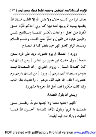 }}٥٧٥٧{{
iioooooooooooooooooooooooooooooooooooooooooooooooooooooooooooooooooooooopp
‫ﺍﷲ‬ ‫ﻓـﺈﻥ‬ ‫ﺍﻟﻄﻴﺐ‬ ‫ﺇﻻ‬ ‫ﺍﷲ‬ ‫ﻳﻘﺒﻞ‬ ‫ﻭﻻ‬ ‫ﺣﻼﻝ‬ ‫ﻛﺴﺐ‬ ‫ﻣﻦ‬ ‫ﲤﺮﺓ‬ ‫ﺑﻌﺪﻝ‬
‫ﺣـﱴ‬ ‫ﻩ‬‫ﻮ‬‫ﹸ‬‫ﻠ‬‫ﹶ‬‫ﻓ‬ ‫ﺃﺣﺪﻛﻢ‬ ‫ﻳﺮﰊ‬ ‫ﻛﻤﺎ‬ ‫ﻟﺼﺎﺣﺒﻬﺎ‬ ‫ﻳﺮﺑﻴﻬﺎ‬ ‫ﰒ‬ ‫ﺑﻴﻤﻴﻨﻪ‬ ‫ﻳﺘﻘﺒﻠﻬﺎ‬
‫ﺍﳉﺒﻞ‬ ‫ﻣﺜﻞ‬ ‫ﺗﻜﻮﻥ‬{‫ﻭﺑـﺎ‬ ‫ﺍﻟﻘﻴﻤـﺔ‬ ‫ﺑﺎﻟﻜﺴﺮ‬ ‫ﻭﺍﻟﻌﺪﻝ‬‫ﺍﳌﺜـﻞ‬ ‫ﻟﻔﺘﺢ‬
‫ﺍﻟـﻼﻡ‬ ‫ﻭﺿـﻢ‬ ‫ﺍﻟﻔـﺎﺀ‬ ‫ﺑﻔﺘﺢ‬ ‫ﻮ‬‫ﹸ‬‫ﻠ‬‫ﹶ‬‫ﻔ‬‫ﻭﺍﻟ‬ ‫ﺍﻟﻘﺒﻮﻝ‬ ‫ﻋﻦ‬ ‫ﻋﺒﺎﺭﺓ‬ ‫ﻭﺍﻟﻴﻤﲔ‬
‫ﺍﳌﺼﺒﺎﺡ‬ ‫ﰱ‬ ‫ﻛﺬﺍ‬ ‫ﻳﻔﻄﻢ‬ ‫ﺣﲔ‬ ‫ﺍﳌﻬﺮ‬ ‫ﻛﻌﺪﻭ‬ ‫ﺍﻟﻮﺍﻭ‬ ‫ﻭﺗﺸﺪﻳﺪ‬.
‫ﻭﻭﺭﺩ‬}‫ﺑﺴﺘﲔ‬ ‫ﻏﲑﻩ‬ ‫ﻋﻠﻰ‬ ‫ﺗﺰﻳﺪ‬ ‫ﻋﺎﺷﻮﺭﺍﺀ‬ ‫ﻳﻮﻡ‬ ‫ﰱ‬ ‫ﺍﻟﺼﺪﻗﺔ‬
‫ﹰ‬‫ﺎ‬‫ﺿﻌﻔ‬{‫ﺍﻟﻌﺎﺹ‬ ‫ﺑﻦ‬ ‫ﻋﻤﺮﻭ‬ ‫ﺍﺑﻦ‬ ‫ﺣﺪﻳﺚ‬ ‫ﻭﰱ‬ ،}‫ﻓﻴﻪ‬ ‫ﺗﺼﺪﻕ‬ ‫ﻭﻣﻦ‬
‫ﺍﻟﺴﻨﺔ‬ ‫ﻛﺼﺪﻗﺔ‬ ‫ﻛﺎﻥ‬{‫ﺍﻟﻄﱪﺍﱐ‬ ‫ﻭﺭﻭﻯ‬ ،}‫ﺍﻟـ‬ ‫ﺃﻥ‬‫ﻓﻴـﻪ‬ ‫ﺼﺪﻗﺔ‬
‫ﺑﺪﺭﻫﻢ‬‫ﺩﺭﻫﻢ‬ ‫ﺃﻟﻒ‬ ‫ﺑﺴﺒﻌﻤﺎﺋﺔ‬{،‫ﻭﻭﺭﺩ‬}‫ﻳﻮﻡ‬ ‫ﺑﺪﺭﻫﻢ‬ ‫ﺗﺼﺪﻕ‬ ‫ﻣﻦ‬
‫ﻋﺎﺷﻮﺭﺍﺀ‬‫ﺩﺭﻫﻢ‬ ‫ﺃﻟﻒ‬ ‫ﻋﻠﻴﻪ‬ ‫ﺍﷲ‬ ‫ﺃﺧﻠﻒ‬{،‫ﺍﻟﺒﺎﺏ‬ ‫ﻫﺬﺍ‬ ‫ﻭﺃﺣﺎﺩﻳﺚ‬
‫ﻣﺸﻬﻮﺭﺓ‬ ‫ﻣﻌﺮﻭﻓﺔ‬ ‫ﺍﷲ‬ ‫ﺃﻫﻞ‬ ‫ﻓﻌﻨﺪ‬ ‫ﻣﻨﻜﻮﺭﺓ‬ ‫ﻛﺎﻧﺖ‬ ‫ﻭﺇﻥ‬.
‫ﺍﳌﺘﺼﺪﻕ‬ ‫ﻳﻘﻮﻝ‬ ‫ﺃﻥ‬ ‫ﻭﻳﻨﺒﻐﻰ‬:
"‫ﻣـﲎ‬ ‫ﻭﺗﻘﺒـﻞ‬ ،‫ﹰ‬‫ﺎ‬‫ﻣﻐﺮﻣ‬ ‫ﲡﻌﻠﻬﺎ‬ ‫ﻭﻻ‬ ‫ﻣﻐﻨﻤﺎ‬ ‫ﺍﺟﻌﻠﻬﺎ‬ ‫ﺍﻟﻠﻬﻢ‬
‫ﻛﺮﱘ‬ ‫ﻳﺎ‬ ‫ﺑﻔﻀﻠﻚ‬"‫ﺍﻵ‬ ‫ﻭﻳﻘﻮﻝ‬‫ﻟﻠﺼﺪﻗﺔ‬ ‫ﺧﺬ‬"‫ﻓﻴﻤـﺎ‬ ‫ﺍﷲ‬ ‫ﺁﺟـﺮﻙ‬
‫ﺃﺑﻘﻴﺖ‬ ‫ﻓﻴﻤﺎ‬ ‫ﻟﻚ‬ ‫ﻭﺑﺎﺭﻙ‬ ‫ﺃﻋﻄﻴﺖ‬"
PDF created with pdfFactory Pro trial version www.pdffactory
 