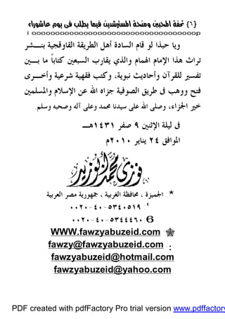 }}٦٦{{
iioooooooooooooooooooooooooooooooooooooooooooooooooooooooooooooooooooooopp
‫ﺑﻨـﺸﺮ‬ ‫ﺍﻟﻘﺎﻭﻗﺠﻴﺔ‬ ‫ﺍﻟﻄﺮﻳﻘﺔ‬ ‫ﺃﻫﻞ‬ ‫ﺍﻟﺴﺎﺩﺓ‬ ‫ﻗﺎﻡ‬ ‫ﻟﻮ‬ ‫ﺣﺒﺬﺍ‬ ‫ﻭﻳﺎ‬
‫ﺍﻹ‬ ‫ﻫﺬﺍ‬ ‫ﺗﺮﺍﺙ‬‫ﻣﺎ‬ ‫ﹰ‬‫ﺎ‬‫ﻛﺘﺎﺑ‬ ‫ﺍﻟﺴﺒﻌﲔ‬ ‫ﻳﻘﺎﺭﺏ‬ ‫ﻭﺍﻟﺬﻱ‬ ‫ﺍﳍﻤﺎﻡ‬ ‫ﻣﺎﻡ‬‫ﺑـﲔ‬
‫ﻭﺃﺧـﺮﻯ‬ ‫ﺷﺮﻋﻴﺔ‬ ‫ﻓﻘﻬﻴﺔ‬ ‫ﻭﻛﺘﺐ‬ ،‫ﻧﺒﻮﻳﺔ‬ ‫ﻭﺃﺣﺎﺩﻳﺚ‬ ‫ﻟﻠﻘﺮﺁﻥ‬ ‫ﺗﻔﺴﲑ‬
‫ﺍﷲ‬ ‫ﺟﺰﺍﻩ‬ ‫ﺍﻟﺼﻮﻓﻴﺔ‬ ‫ﻃﺮﻳﻖ‬ ‫ﰱ‬ ‫ﻭﻭﻫﺐ‬ ‫ﻓﺘﺢ‬‫ﻭﺍﳌﺴﻠﻤﲔ‬ ‫ﺍﻹﺳﻼﻡ‬ ‫ﻋﻦ‬
،‫ﺍﳉﺰﺍﺀ‬ ‫ﺧﲑ‬‫ﻭﺳﻠﻢ‬ ‫ﻭﺻﺤﺒﻪ‬ ‫ﺁﻟﻪ‬ ‫ﻭﻋﻠﻰ‬ ‫ﳏﻤﺪ‬ ‫ﺳﻴﺪﻧﺎ‬ ‫ﻋﻠﻰ‬ ‫ﺍﷲ‬ ‫ﻭﺻﻠﻰ‬.
‫ﰱ‬‫ﺍﻹﺛﻨﲔ‬ ‫ﻟﻴﻠﺔ‬٩‫ﺻﻔﺮ‬١٤٣١‫ﻫـ‬
‫ﺍﳌﻮﺍﻓﻖ‬٢٤‫ﻳﻨﺎﻳﺮ‬٢٠١٠‫ﻡ‬
*:‫ﺍﻟﻌﺮﺑﻴﺔ‬ ‫ﻣﺼﺮ‬ ‫ﲨﻬﻮﺭﻳﺔ‬ ، ‫ﺍﻟﻐﺮﺑﻴﺔ‬ ‫ﳏﺎﻓﻈﺔ‬ ، ‫ﺍﳉﻤﻴﺰﺓ‬
':٥٣٤٠٥١٩-٤٠-٠٠٢٠
6:٥٣٤٤٤٦٠-٤٠-٠٠٢٠
":WWW.fawzyabuzeid.com
::fawzy@fawzyabuzeid.com
fawzyabuzeid@hotmail.com
fawzyabuzeid@yahoo.com
PDF created with pdfFactory Pro trial version www.pdffactory
 
