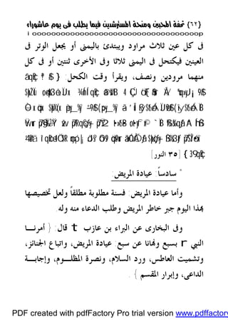 }}٦٢٦٢{{
iioooooooooooooooooooooooooooooooooooooooooooooooooooooooooooooooooooooopp
‫ﺑﺎﻟﻴ‬ ‫ﻭﻳﺒﺘﺪﺉ‬ ‫ﻣﺮﺍﻭﺩ‬ ‫ﺛﻼﺙ‬ ‫ﻋﲔ‬ ‫ﻛﻞ‬ ‫ﰱ‬‫ﰱ‬ ‫ﺍﻟﻮﺗﺮ‬ ‫ﳚﻌﻞ‬ ‫ﺃﻭ‬ ‫ﻤﲎ‬
‫ﻛﻞ‬ ‫ﰱ‬ ‫ﺃﻭ‬ ‫ﺛﻨﺘﲔ‬ ‫ﺍﻷﺧﺮﻯ‬ ‫ﻭﰱ‬ ‫ﺛﻼﺛﺎ‬ ‫ﺍﻟﻴﻤﲎ‬ ‫ﰱ‬ ‫ﻓﻴﻜﺘﺤﻞ‬ ‫ﺍﻟﻌﻴﻨﲔ‬
‫ﻣﻨﻬ‬‫ﺍﻟﻜﺤﻞ‬ ‫ﻭﻗﺖ‬ ‫ﻭﻳﻘﺮﺃ‬ ،‫ﻭﻧﺼﻒ‬ ‫ﻣﺮﻭﺩﻳﻦ‬ ‫ﻤﺎ‬:}ª!$#â‘qçR
ÅVºuq»yJ¡¡9$#ÇÚö‘F{$#ur4ã@sWtB¾ÍnÍ‘qçR;o4qs3ô±ÏJx.$pkŽÏù
îy$t6óÁÏB(ßy$t6óÁÏJø9$#’Îû>py_%y`ã—(èpy_%y`–“9$#$pk¨Xr(x.Ò=x.öqx.
A“Íh‘ßŠß‰s%qãƒ`ÏB;ot•yfx©7pŸ2t•»t6•B7ptRqçG÷ƒy—žw7p§‹Ï%÷ŽŸ°Ÿwur
7p¨ŠÎ/ó•xîßŠ%s3tƒ$pkçJ÷ƒy—âäûÓÅÓãƒöqs9uróOs9çmó¡|¡ôJs?Ö‘$tR4î‘qœR4’n?tã
9‘qçR3{]٣٥‫ﺍﻟﻨﻮﺭ‬[
*‫ﺳﺎ‬‫ﺩﺳ‬‫ﹰ‬‫ﺎ‬:‫ﺍﳌﺮﻳﺾ‬ ‫ﻋﻴﺎﺩﺓ‬:
‫ﺍﳌﺮﻳﺾ‬ ‫ﻋﻴﺎﺩﺓ‬ ‫ﻭﺃﻣﺎ‬:‫ﲣﺼﻴﺼﻬ‬ ‫ﻭﻟﻌﻞ‬ ‫ﹰ‬‫ﺎ‬‫ﻣﻄﻠﻘ‬ ‫ﻣﻄﻠﻮﺑﺔ‬ ‫ﻓﺴﻨﺔ‬‫ﺎ‬
‫ﻭﻟﻪ‬ ‫ﻣﻨﻪ‬ ‫ﺍﻟﺪﻋﺎﺀ‬ ‫ﻭﻃﻠﺐ‬ ‫ﺍﳌﺮﻳﺾ‬ ‫ﺧﺎﻃﺮ‬ ‫ﺟﱪ‬ ‫ﺍﻟﻴﻮﻡ‬ ‫ﺬﺍ‬.
‫ﻋﺎﺯﺏ‬ ‫ﺑﻦ‬ ‫ﺍﻟﱪﺍﺀ‬ ‫ﻋﻦ‬ ‫ﺍﻟﺒﺨﺎﺭﻯ‬ ‫ﻭﰱ‬t‫ﻗﺎﻝ‬:}‫ﺃﻣﺮﻧـﺎ‬
‫ﺍﻟﻨﱯ‬r‫ﺳﺒﻊ‬ ‫ﻋﻦ‬ ‫ﺎﻧﺎ‬‫ﻭ‬ ‫ﺑﺴﺒﻊ‬:،‫ﺍﳉﻨﺎﺋﺰ‬ ‫ﻭﺍﺗﺒﺎﻉ‬ ،‫ﺍﳌﺮﻳﺾ‬ ‫ﻋﻴﺎﺩﺓ‬
‫ﻭﺇﺟﺎﺑـﺔ‬ ،‫ﺍﳌﻈﻠـﻮﻡ‬ ‫ﻭﻧﺼﺮﺓ‬ ،‫ﺍﻟﺴﻼﻡ‬ ‫ﻭﺭﺩ‬ ،‫ﺍﻟﻌﺎﻃﺲ‬ ‫ﻭﺗﺸﻤﻴﺖ‬
‫ﺍﳌﻘﺴﻢ‬ ‫ﻭﺇﺑﺮﺍﺭ‬ ،‫ﺍﻟﺪﺍﻋﻰ‬{.
PDF created with pdfFactory Pro trial version www.pdffactory
 