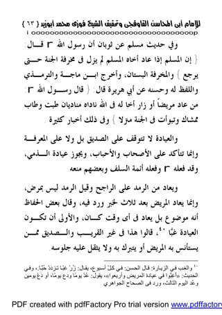 }}٦٣٦٣{{
iioooooooooooooooooooooooooooooooooooooooooooooooooooooooooooooooooooooopp
‫ﻣﺴﻠﻢ‬ ‫ﺣﺪﻳﺚ‬ ‫ﻭﰲ‬‫ﺭﺳ‬ ‫ﺃﻥ‬ ‫ﺛﻮﺑﺎﻥ‬ ‫ﻋﻦ‬‫ﺍﷲ‬ ‫ﻮﻝ‬r‫ﻗـﺎﻝ‬:
}‫ﺇﺫﺍ‬ ‫ﺍﳌﺴﻠﻢ‬ ‫ﺇﻥ‬‫ﺣـﱴ‬ ‫ﺍﳉﻨﺔ‬ ‫ﳐﺮﻓﺔ‬ ‫ﰱ‬ ‫ﻳﺰﻝ‬ ‫ﱂ‬ ‫ﺍﳌﺴﻠﻢ‬ ‫ﺃﺧﺎﻩ‬ ‫ﻋﺎﺩ‬
‫ﻳﺮﺟﻊ‬{‫ﻭﺍﻟﺘﺮﻣـﺬﻱ‬ ‫ﻣﺎﺟـﺔ‬ ‫ﺍﺑـﻦ‬ ‫ﻭﺃﺧﺮﺝ‬ ،‫ﺍﻟﺒﺴﺘﺎﻥ‬ ‫ﻭﺍﳌﺨﺮﻓﺔ‬
‫ﻗﺎﻝ‬ ‫ﻫﺮﻳﺮﺓ‬ ‫ﺃﰊ‬ ‫ﻋﻦ‬ ‫ﻭﺣﺴﻨﻪ‬ ‫ﻟﻪ‬ ‫ﻭﺍﻟﻠﻔﻆ‬:}‫ﺍﷲ‬ ‫ﺭﺳـﻮﻝ‬ ‫ﻗﺎﻝ‬r:
‫ﻭﻃﺎﺏ‬ ‫ﻃﺒﺖ‬ ‫ﻣﻨﺎﺩﻳﺎﻥ‬ ‫ﻧﺎﺩﺍﻩ‬ ‫ﺍﷲ‬ ‫ﰱ‬ ‫ﻟﻪ‬ ‫ﺃﺧﺎ‬ ‫ﺯﺍﺭ‬ ‫ﺃﻭ‬ ‫ﹰ‬‫ﺎ‬‫ﻣﺮﻳﻀ‬ ‫ﻋﺎﺩ‬ ‫ﻣﻦ‬
‫ﺍﳉﻨﺔ‬ ‫ﰱ‬ ‫ﻭﺗﺒﻮﺃﺕ‬ ‫ﳑﺸﺎﻙ‬‫ﻣﱰﻻ‬{‫ﻛﺜﲑﺓ‬ ‫ﺃﺧﺒﺎﺭ‬ ‫ﺫﻟﻚ‬ ‫ﻭﰱ‬.
‫ﺍﳌﻌﺮﻓـﺔ‬ ‫ﻋﻠﻰ‬ ‫ﻭﻻ‬ ‫ﺑﻞ‬ ‫ﺍﻟﺼﺪﻳﻖ‬ ‫ﻋﻠﻰ‬ ‫ﺗﺘﻮﻗﻒ‬ ‫ﻻ‬ ‫ﻭﺍﻟﻌﻴﺎﺩﺓ‬
،‫ﺍﻟـﺬﻣﻲ‬ ‫ﻋﻴﺎﺩﺓ‬ ‫ﻭﳚﻮﺯ‬ ،‫ﻭﺍﻷﺣﺒﺎﺏ‬ ‫ﺍﻷﺻﺤﺎﺏ‬ ‫ﻋﻠﻰ‬ ‫ﺗﺘﺄﻛﺪ‬ ‫ﻭﺇﳕﺎ‬
‫ﻓﻌﻠﻪ‬ ‫ﻭﻗﺪ‬r‫ﻣﻨﻌﻪ‬ ‫ﻭﺑﻌﻀﻬﻢ‬ ‫ﺍﻟﺴﻠﻒ‬ ‫ﺃﺋﻤﺔ‬ ‫ﻭﻓﻌﻠﻪ‬.
،‫ﲟﺮﺽ‬ ‫ﻟﻴﺲ‬ ‫ﺍﻟﺮﻣﺪ‬ ‫ﻭﻗﻴﻞ‬ ‫ﺍﻟﺮﺍﺟﺢ‬ ‫ﻋﻠﻰ‬ ‫ﺍﻟﺮﻣﺪ‬ ‫ﻣﻦ‬ ‫ﻭﻳﻌﺎﺩ‬
‫ﺛﻼﺙ‬ ‫ﺑﻌﺪ‬ ‫ﺍﳌﺮﻳﺾ‬ ‫ﻳﻌﺎﺩ‬ ‫ﻭﺇﳕﺎ‬‫ﳋﱪ‬‫ﻓ‬ ‫ﻭﺭﺩ‬‫ﺍﳊﻔﺎﻅ‬ ‫ﺑﻌﺾ‬ ‫ﻭﻗﺎﻝ‬ ،‫ﻴﻪ‬
‫ﻭﻗﺖ‬ ‫ﺃﻯ‬ ‫ﰱ‬ ‫ﻳﻌﺎﺩ‬ ‫ﺑﻞ‬ ‫ﻣﻮﺿﻮﻉ‬ ‫ﺃﻧﻪ‬‫ﺗﻜـﻮﻥ‬ ‫ﺃﻥ‬ ‫ﻭﺍﻷﻭﱃ‬ ،‫ﻛـﺎﻥ‬
‫ﺒ‬‫ﻏ‬ ‫ﺍﻟﻌﻴﺎﺩﺓ‬‫ﺎ‬٤٠
،‫ﳑـﻦ‬ ‫ﻭﺍﻟـﺼﺪﻳﻖ‬ ‫ﺍﻟﻘﺮﻳـﺐ‬ ‫ﻏﲑ‬ ‫ﰱ‬ ‫ﻫﺬﺍ‬ ‫ﻗﺎﻟﻮﺍ‬
‫ﺟﻠﻮﺳﻪ‬ ‫ﻋﻠﻴﻪ‬ ‫ﻳﺜﻘﻞ‬ ‫ﻭﻻ‬ ‫ﺑﻪ‬ ‫ﻳﺘﱪﻙ‬ ‫ﺃﻭ‬ ‫ﺍﳌﺮﻳﺾ‬ ‫ﺑﻪ‬ ‫ﻳﺴﺘﺄﻧﺲ‬.
٤٠
‫ﺎرة‬ ‫اﻟﺰﯾ‬ ‫ﻲ‬‫ﻓ‬ ‫ﺐ‬ِ‫ﻐ‬‫واﻟ‬:‫ﺴﻦ‬‫اﻟﺤ‬ ‫ﺎل‬‫ﻗ‬:‫ﺎل‬ ‫ﯾﻘ‬ ،‫ﺒﻮع‬‫أﺳ‬ ّ‫ﻞ‬‫ﻛ‬ ‫ﻲ‬‫ﻓ‬:‫ﺎ‬ًّ‫ﺒ‬ُ‫ﺣ‬ ْ‫د‬َ‫د‬‫ﺰ‬ ‫ﺗ‬ ‫ﺎ‬ّ‫ﺒ‬ِ‫ﻏ‬ ْ‫ر‬ُ‫ز‬.،‫ﻲ‬ ‫وﻓ‬
‫اﻟﺤﺪﯾﺚ‬:»‫ِﻌﻮا‬‫ﺑ‬‫وأر‬ ‫اﻟﻤﺮﯾﺾ‬ ‫ﻋﯿﺎدة‬ ‫ﻓﻲ‬ ‫ّﻮا‬ُ‫ﺒ‬ِ‫ﻏ‬َ‫أ‬«‫ﯾﻘﻮل‬ ،:‫ﯾﻮﻣﯿﻦ‬ ْ‫ع‬َ‫د‬ ‫أو‬ ،‫ًﺎ‬‫ﻣ‬‫ﯾﻮ‬ ‫ودع‬ ‫ًﺎ‬‫ﻣ‬‫ﯾﻮ‬ ْ‫ﺪ‬ُ‫ﻋ‬
‫اﻟﺜﺎﻟﺚ‬ ‫اﻟﯿﻮم‬ ‫ُﺪ‬‫ﻋ‬‫و‬‫ﻓﻰ‬ ‫ورد‬ ،‫اﻟﺠﻮاھﺮي‬ ‫اﻟﺼﺤﺎح‬
PDF created with pdfFactory Pro trial version www.pdffactory
 