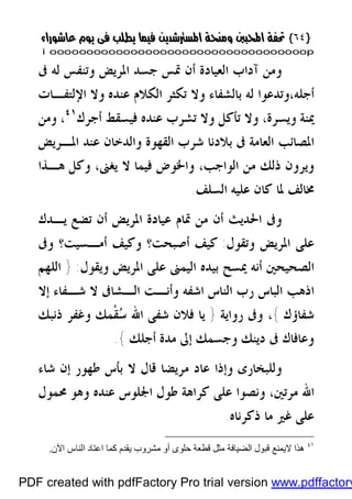 }}٦٤٦٤{{
iioooooooooooooooooooooooooooooooooooooooooooooooooooooooooooooooooooooopp
‫ﰱ‬ ‫ﻟﻪ‬ ‫ﻭﺗﻨﻔﺲ‬ ‫ﺍﳌﺮﻳﺾ‬ ‫ﺟﺴﺪ‬ ‫ﲤﺲ‬ ‫ﺃﻥ‬ ‫ﺍﻟﻌﻴﺎﺩﺓ‬ ‫ﺁﺩﺍﺏ‬ ‫ﻭﻣﻦ‬
،‫ﺃﺟﻠﻪ‬‫ﺍﻟﻜﻼ‬ ‫ﺗﻜﺜﺮ‬ ‫ﻭﻻ‬ ‫ﺑﺎﻟﺸﻔﺎﺀ‬ ‫ﻟﻪ‬ ‫ﻭﺗﺪﻋﻮﺍ‬‫ﺍﻹﻟﺘﻔـﺎﺕ‬ ‫ﻭﻻ‬ ‫ﻋﻨﺪﻩ‬ ‫ﻡ‬
‫ﺃﺟﺮﻙ‬ ‫ﻓﻴﺴﻘﻂ‬ ‫ﻋﻨﺪﻩ‬ ‫ﺗﺸﺮﺏ‬ ‫ﻭﻻ‬ ‫ﺗﺄﻛﻞ‬ ‫ﻭﻻ‬ ،‫ﻭﻳﺴﺮﺓ‬ ‫ﳝﻨﺔ‬٤١
‫ﻭﻣﻦ‬ ،
‫ﺍﻟﻌﺎﻣﺔ‬ ‫ﺍﳌﺼﺎﺋﺐ‬‫ﺍﳌـﺮﻳﺾ‬ ‫ﻋﻨﺪ‬ ‫ﻭﺍﻟﺪﺧﺎﻥ‬ ‫ﺍﻟﻘﻬﻮﺓ‬ ‫ﺷﺮﺏ‬ ‫ﺑﻼﺩﻧﺎ‬ ‫ﰱ‬
،‫ﺍﻟﻮﺍﺟﺐ‬ ‫ﻣﻦ‬ ‫ﺫﻟﻚ‬ ‫ﻭﻳﺮﻭﻥ‬‫ﻫـﺬﺍ‬ ‫ﻭﻛﻞ‬ ،‫ﻳﻐﲎ‬ ‫ﻻ‬ ‫ﻓﻴﻤﺎ‬ ‫ﻭﺍﳋﻮﺽ‬
‫ﺍﻟﺴﻠﻒ‬ ‫ﻋﻠﻴﻪ‬ ‫ﻛﺎﻥ‬ ‫ﳌﺎ‬ ‫ﳐﺎﻟﻒ‬.
‫ﻳـﺪﻙ‬ ‫ﺗﻀﻊ‬ ‫ﺃﻥ‬ ‫ﺍﳌﺮﻳﺾ‬ ‫ﻋﻴﺎﺩﺓ‬ ‫ﲤﺎﻡ‬ ‫ﻣﻦ‬ ‫ﺃﻥ‬ ‫ﺍﳊﺪﻳﺚ‬ ‫ﻭﰱ‬
‫ﺍﳌ‬ ‫ﻋﻠﻰ‬‫ﻭﺗﻘﻮﻝ‬ ‫ﺮﻳﺾ‬:‫ﻭﰱ‬ ‫ﺃﻣـﺴﻴﺖ؟‬ ‫ﻭﻛﻴﻒ‬ ‫ﺃﺻﺒﺤﺖ؟‬ ‫ﻛﻴﻒ‬
‫ﻭﻳﻘﻮﻝ‬ ‫ﺍﳌﺮﻳﺾ‬ ‫ﻋﻠﻰ‬ ‫ﺍﻟﻴﻤﲎ‬ ‫ﺑﻴﺪﻩ‬ ‫ﳝﺴﺢ‬ ‫ﺃﻧﻪ‬ ‫ﺍﻟﺼﺤﻴﺤﲔ‬:}‫ﺍﻟﻠﻬﻢ‬
‫ﺇﻻ‬ ‫ﺷـﻔﺎﺀ‬ ‫ﻻ‬ ‫ﺍﻟـﺸﺎﰱ‬ ‫ﻭﺃﻧـﺖ‬ ‫ﺍﺷﻔﻪ‬ ‫ﺍﻟﻨﺎﺱ‬ ‫ﺭﺏ‬ ‫ﺍﻟﺒﺎﺱ‬ ‫ﺍﺫﻫﺐ‬
‫ﺷﻔﺎﺅﻙ‬{،‫ﺭﻭﺍﻳﺔ‬ ‫ﻭﰱ‬}‫ﺫﻧﺒﻚ‬ ‫ﻭﻏﻔﺮ‬ ‫ﹾﻤﻚ‬‫ﻘ‬‫ﺳ‬ ‫ﺍﷲ‬ ‫ﺷﻔﻰ‬ ‫ﻓﻼﻥ‬ ‫ﻳﺎ‬
‫ﺃﺟﻠﻚ‬ ‫ﻣﺪﺓ‬ ‫ﺇﱃ‬ ‫ﻭﺟﺴﻤﻚ‬ ‫ﺩﻳﻨﻚ‬ ‫ﰱ‬ ‫ﻭﻋﺎﻓﺎﻙ‬{.
‫ﻣﺮﻳ‬ ‫ﻋﺎﺩ‬ ‫ﻭﺇﺫﺍ‬ ‫ﻭﻟﻠﺒﺨﺎﺭﻯ‬‫ﺷﺎﺀ‬ ‫ﺇﻥ‬ ‫ﻃﻬﻮﺭ‬ ‫ﺑﺄﺱ‬ ‫ﻻ‬ ‫ﻗﺎﻝ‬ ‫ﻀﺎ‬
‫ﳏﻤﻮﻝ‬ ‫ﻭﻫﻮ‬ ‫ﻋﻨﺪﻩ‬ ‫ﺍﳉﻠﻮﺱ‬ ‫ﻃﻮﻝ‬ ‫ﻛﺮﺍﻫﺔ‬ ‫ﻋﻠﻰ‬ ‫ﻭﻧﺼﻮﺍ‬ ،‫ﻣﺮﺗﲔ‬ ‫ﺍﷲ‬
‫ﺫﻛﺮﻧﺎﻩ‬ ‫ﻣﺎ‬ ‫ﻏﲑ‬ ‫ﻋﻠﻰ‬.
٤١
‫اﻵن‬ ‫اﻟﻨﺎس‬ ‫اﻋﺘﺎد‬ ‫ﻛﻤﺎ‬ ‫ﯾﻘﺪم‬ ‫ﻣﺸﺮوب‬ ‫أو‬ ‫ﺣﻠﻮى‬ ‫ﻗﻄﻌﺔ‬ ‫ﻣﺜﻞ‬ ‫اﻟﻀﯿﺎﻓﺔ‬ ‫ﻗﺒﻮل‬ ‫ﻻﯾﻤﻨﻊ‬ ‫ھﺬا‬.
PDF created with pdfFactory Pro trial version www.pdffactory
 