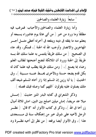 }}٦٥٦٥{{
iioooooooooooooooooooooooooooooooooooooooooooooooooooooooooooooooooooooopp
*ً‫ﹰ‬‫ﺎ‬‫ﺳﺎﺑﻌ‬:‫ﻭﺍﻟﺼﺎﳊﲔ‬ ‫ﺍﻟﻌﻠﻤﺎﺀ‬ ‫ﺯﻳﺎﺭﺓ‬:
‫ﻭﺍﻟﺼﺎﳊﲔ‬ ‫ﺍﻟﻌﻠﻤﺎﺀ‬ ‫ﺯﻳﺎﺭﺓ‬ ‫ﻭﺃﻣﺎ‬‫ﻭﺍﻷﺣﺒﺎﺏ‬:‫ﻓﻴﻪ‬ ‫ﻓﻤﺮﻏﺐ‬
‫ﺧ‬ ‫ﻣﻦ‬ ‫ﻭﺭﺩ‬ ‫ﻭﻣﺎ‬ ‫ﹰ‬‫ﺎ‬‫ﻣﻄﻠﻘ‬‫ﱪ‬}‫ﺃﻭ‬ ‫ﻳﺴﻤﻌﻪ‬ ‫ﻋﺎﺷﻮﺭﺍﺀ‬ ‫ﻳﻮﻡ‬ ‫ﻋﺎﳌﺎ‬ ‫ﺃﺗﻰ‬ ‫ﻣﻦ‬
‫ﻣﻨﻪ‬ ‫ﻳﺘﻌﻠﻢ‬‫ﻳ‬ ‫ﻣﺎ‬‫ﻔﻘﻪ‬‫ﺃﺟـﺮ‬ ‫ﻣﺜـﻞ‬ ‫ﺃﻋﻄﻰ‬ ‫ﺁﺧﺮﺗﻪ‬ ‫ﰱ‬ ‫ﻭﻳﻨﻔﻌﻪ‬ ‫ﺩﻳﻨﻪ‬ ‫ﰱ‬
‫ﺍﳉﻨﺔ‬ ‫ﻟﻪ‬ ‫ﺍﷲ‬ ‫ﻭﺃﻭﺟﺐ‬ ‫ﻭﺍﻻﻧﺼﺎﺭ‬ ‫ﺍﳌﻬﺎﺟﺮﻳﻦ‬{‫ﺟﺎﺀ‬ ‫ﻭﻗﺪ‬ ،‫ﻓﻤﻨﻜﺮ‬ ،
‫ﺍﻟﺼﺤﻴﺢ‬ ‫ﰱ‬:}‫ﺑـﻪ‬ ‫ﺍﷲ‬ ‫ﺳﻠﻚ‬ ‫ﻋﻠﻤﺎ‬ ‫ﺑﻪ‬ ‫ﻳﻠﺘﻤﺲ‬ ‫ﹰ‬‫ﺎ‬‫ﻃﺮﻳﻘ‬ ‫ﺳﻠﻚ‬ ‫ﻣﻦ‬
‫ﺃﺟﻨﺤﺘﻬﺎ‬ ‫ﻟﺘﻀﻊ‬ ‫ﺍﳌﻼﺋﻜﺔ‬ ‫ﺃﻥ‬ ‫ﻭﻭﺭﺩ‬ ‫ﺍﳉﻨﺔ‬ ‫ﺇﱃ‬ ‫ﹰ‬‫ﺎ‬‫ﻃﺮﻳﻘ‬‫ﺍﻟﻌﻠﻢ‬ ‫ﻟﻄﺎﻟﺐ‬
‫ﻳﺼﻨﻊ‬ ‫ﲟﺎ‬ ‫ﺭﺿﺎﺀ‬{،}‫ﻋﻠﻤﺎ‬ ‫ﻓﻴﻪ‬ ‫ﻳﻄﻠﺐ‬ ‫ﻃﺮﻳﻘﺎ‬ ‫ﺳﻠﻚ‬ ‫ﻭﻣﻦ‬‫ﻟﻪ‬ ‫ﻛﺎﻥ‬
‫ﺳـﻴﺌﺔ‬ ‫ﻋﻨـﻪ‬ ‫ﳛـﻂ‬ ‫ﻭﺑﺎﻷﺧﺮﻯ‬ ‫ﺣﺴﻨﺔ‬ ‫ﻳﻀﻌﻪ‬ ‫ﻗﺪﻡ‬ ‫ﺑﻜﻞ‬{‫ﻭﰱ‬ ،
‫ﺍﳊﺪﻳﺚ‬}‫ﺃﻟﻒ‬ ‫ﺷﻴﻌﻪ‬ ‫ﺍﳌﺴﻠﻢ‬ ‫ﺃﺧﺎﻩ‬ ‫ﺯﺍﺭ‬ ‫ﺇﺫﺍ‬ ‫ﺍﳌﺴﻠﻢ‬ ‫ﺇﻥ‬ ‫ﺭﺯﻳﻦ‬ ‫ﺃﺑﺎ‬ ‫ﻳﺎ‬
‫ﻳﻘﻮﻟﻮﻥ‬ ‫ﻋﻠﻴﻪ‬ ‫ﻳﺼﻠﻮﻥ‬ ‫ﻣﻠﻚ‬"‫ﻓﺼﻠﻪ‬ ‫ﻓﻴﻚ‬ ‫ﻭﺻﻠﻪ‬ ‫ﻛﻤﺎ‬ ‫ﺍﻟﻠﻬﻢ‬{.
‫ﺣﺪﻳﺚ‬ ‫ﺍﳌﻨﲑ‬ ‫ﺍﻟﺒﺪﺭ‬ ‫ﻛﺘﺎﺑﻪ‬ ‫ﰱ‬ ‫ﺍﻟﺸﻌﺮﺍﱐ‬ ‫ﻭﺫﻛﺮ‬:}‫ﺇﻣـﺶ‬
‫ﺍ‬ ،‫ﺍﺛﻨﲔ‬ ‫ﺑﲔ‬ ‫ﺍﺻﻠﺢ‬ ‫ﻣﻴﻠﲔ‬ ‫ﺇﻣﺶ‬ ،‫ﹰ‬‫ﺎ‬‫ﻣﺮﻳﻀ‬ ‫ﻋﺪ‬ ‫ﻣﻴﻼ‬‫ﺃﻣﻴﺎﻝ‬ ‫ﺛﻼﺛﺔ‬ ‫ﻣﺶ‬
‫ﺍﷲ‬ ‫ﰱ‬ ‫ﺃﺧﺎ‬ ‫ﺯﺭ‬{،‫ﺃﻧﻪ‬ ‫ﺍﻷﻧﻮﺍﺭ‬ ‫ﻛﺘﺎﺏ‬ ‫ﰱ‬ ‫ﻭﺫﻛﺮ‬r‫ﻗﺎﻝ‬:}‫ﻧﻈـﺮ‬
‫ﺍﻟﺮﺟﻞ‬‫ﻷ‬‫ﻣـﺴﺠﺪﻯ‬ ‫ﰱ‬ ‫ﺳﻨﺔ‬ ‫ﺇﻋﺘﻜﺎﻑ‬ ‫ﻣﻦ‬ ‫ﺧﲑ‬ ‫ﺷﻮﻕ‬ ‫ﻋﻠﻰ‬ ‫ﺧﻴﻪ‬
‫ﻫﺬﺍ‬{،‫ﻳﺮﻓﻌﻪ‬ ‫ﺃﻳﻀﺎ‬ ‫ﺍﻷﻧﻮﺍﺭ‬ ‫ﻭﰱ‬}‫ﻭﺩ‬ ‫ﻧﻈـﺮﺓ‬ ‫ﺃﺧﻴﻪ‬ ‫ﺇﱃ‬ ‫ﻧﻈﺮ‬ ‫ﻣﻦ‬
PDF created with pdfFactory Pro trial version www.pdffactory
 