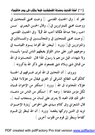 }}٦٦٦٦{{
iioooooooooooooooooooooooooooooooooooooooooooooooooooooooooooooooooooooopp
‫ﻟﻪ‬ ‫ﻏﻔﺮ‬{‫ﺍﻟﻘﺪﺳﻲ‬ ‫ﺍﳊﺪﻳﺚ‬ ‫ﻭﰱ‬)) :‫ﰲ‬ ‫ﻟﻠﻤﺘﺤﺎﺑﲔ‬ ‫ﳏﺒﱵ‬ ‫ﻭﺟﺒﺖ‬
‫ﰲ‬ ‫ﻟﻠﻤﺘﺰﺍﻭﺭﻳﻦ‬ ‫ﳏﺒﱵ‬ ‫ﻭﻭﺟﺒﺖ‬((،‫ﺍﻟﺒﺼﺮﻱ‬ ‫ﺍﳊﺴﻦ‬ ‫ﻭﻗﺎﻝ‬" :‫ﻣـﻦ‬
‫ﺍﷲ‬ ‫ﺃﺣﺐ‬ ‫ﻓﻜﺄﳕﺎ‬ ‫ﹰ‬‫ﺎ‬‫ﺻﺎﳊ‬ ‫ﺭﺟﻼ‬ ‫ﺍﺣﺐ‬U"‫ﺍﻟﻘﺪﺳﻲ‬ ‫ﺍﳊﺪﻳﺚ‬ ‫ﻭﰱ‬:
))‫ﰲ‬ ‫ﻭﺍﳌﺘﺒـﺎﺫﻟﲔ‬ ‫ﰲ‬ ‫ﻭﺍﳌﺘﺠﺎﻟـﺴﲔ‬ ‫ﰲ‬ ‫ﻟﻠﻤﺘﺤﺎﺑﲔ‬ ‫ﳏﺒﱴ‬ ‫ﻭﺟﺒﺖ‬
‫ﰲ‬ ‫ﻭﺍﳌﺘﺰﺍﻭﺭﻳﻦ‬((‫ﻭﻭﺭﺩ‬}‫ﰲ‬ ‫ﺍﻟﻘﻴﺎﻣـﻪ‬ ‫ﻳـﻮﻡ‬ ‫ﺃﻗﻮﺍﻣﺎ‬ ‫ﺍﷲ‬ ‫ﻟﻴﺒﻌﺜﻦ‬
‫ﺑﺄﻧﺒﻴـﺎﺀ‬ ‫ﻟﻴﺴﻮﺍ‬ ‫ﺍﻟﻨﺎﺱ‬ ‫ﻳﻐﺒﻄﻬﻢ‬ ‫ﺍﻟﻠﺆﻟﺆ‬ ‫ﻣﻨﺎﺑﺮ‬ ‫ﻋﻠﻰ‬ ‫ﺍﻟﻨﻮﺭ‬ ‫ﻭﺟﻮﻫﻬﻢ‬
‫ﺷﻬ‬ ‫ﻭﻻ‬‫ﻗﺎﻝ‬ ‫ﺍﷲ؟‬ ‫ﺭﺳﻮﻝ‬ ‫ﻳﺎ‬ ‫ﻫﻢ‬ ‫ﻣﻦ‬ ‫ﻗﻴﻞ‬ ،‫ﺪﺍﺀ‬:‫ﺍﷲ‬ ‫ﰱ‬ ‫ﺍﳌﺘﺤـﺎﺑﻮﻥ‬
‫ﻳﺬﻛﺮﻭﻧﻪ‬ ‫ﺍﷲ‬ ‫ﺫﻛﺮ‬ ‫ﻋﻠﻰ‬ ‫ﳚﺘﻤﻌﻮﻥ‬ ‫ﺷﱴ‬ ‫ﻭﺑﻼﺩ‬ ‫ﺷﱴ‬ ‫ﻗﺒﺎﺋﻞ‬ ‫ﻣﻦ‬{.
‫ﻭﻳﺮﻭﻯ‬}‫ﺍﳉﻨـﺔ‬ ‫ﰱ‬ ‫ﻏـﺮﻓﻬﻢ‬ ‫ﻟﺘﺮﻯ‬ ‫ﺍﷲ‬ ‫ﰱ‬ ‫ﺍﳌﺘﺤﺎﺑﲔ‬ ‫ﺃﻥ‬
‫ﻓﻴﻘﺎﻝ‬ ‫ﻫﺆﻻﺀ؟‬ ‫ﻣﻦ‬ ‫ﻓﻴﻘﺎﻝ‬ ‫ﺍﻟﻐﺮﰊ‬ ‫ﺃﻭ‬ ‫ﺍﻟﺸﺮﻗﻲ‬ ‫ﺍﻟﻄﺎﻟﻊ‬ ‫ﻛﺎﻟﻜﻮﻛﺐ‬:
‫ﺍﷲ‬ ‫ﰱ‬ ‫ﺍﳌﺘﺤﺎﺑﻮﻥ‬ ‫ﻫﺆﻻﺀ‬{‫ﻭﻭﺭﺩ‬}‫ﺍﻹ‬ ‫ﻣﻦ‬ ‫ﺍﺳﺘﻜﺜﺮ‬‫ﻓـﺈﻥ‬ ‫ﺧﻮﺍﻥ‬
‫ﺷﻔﺎﻋﺔ‬ ‫ﻣﺆﻣﻦ‬ ‫ﻟﻜﻞ‬{‫ﻭﻋﻨﻪ‬r}‫ﺩﻋـﺎﺀ‬ ‫ﻣﻦ‬ ‫ﺍﻟﻨﺎﺱ‬ ‫ﻣﻦ‬ ‫ﺍﺳﺘﻜﺜﺮ‬
‫ﻟـﻪ‬ ‫ﻳﺴﺘﺠﺎﺏ‬ ‫ﻣﻦ‬ ‫ﻟﺴﺎﻥ‬ ‫ﻋﻠﻰ‬ ‫ﻳﺪﺭﻯ‬ ‫ﻻ‬ ‫ﺍﻟﻌﺒﺪ‬ ‫ﻓﺈﻥ‬ ‫ﻟﻚ‬ ‫ﺍﳋﲑ‬{،
‫ﺍﳋﻮﺍﺹ‬ ‫ﻋﻠﻰ‬ ‫ﺳﻴﺪﻱ‬ ‫ﻛﻼﻡ‬ ‫ﻭﰱ‬ ‫ﺍﻟﺸﻌﺮﺍﱐ‬ ‫ﻗﺎﻝ‬"‫ﺍﻹﺧـﻮﺍﻥ‬ ‫ﺯﻳﺎﺭﺓ‬
‫ﻳﻨﻘﺼﻪ‬ ‫ﻭﺗﺮﻛﻬﺎ‬ ‫ﺍﻟﺪﻳﻦ‬ ‫ﰱ‬ ‫ﺗﺰﻳﺪ‬"‫ﻭﻭﺭﺩ‬}‫ﻗـﻮﻡ‬ ‫ﺇﱃ‬ ‫ﻟﻴﻨﻈﺮ‬ ‫ﺍﷲ‬ ‫ﺃﻥ‬
‫ﺁﺧﺮﻳﻦ‬ ‫ﻗﻠﻮﺏ‬ ‫ﻣﻦ‬ ‫ﻗﻮﻡ‬ ‫ﺇﱃ‬ ‫ﻭﻳﻨﻈﺮ‬ ‫ﹰ‬‫ﺎ‬‫ﻛﻔﺎﺣ‬{.
PDF created with pdfFactory Pro trial version www.pdffactory
 