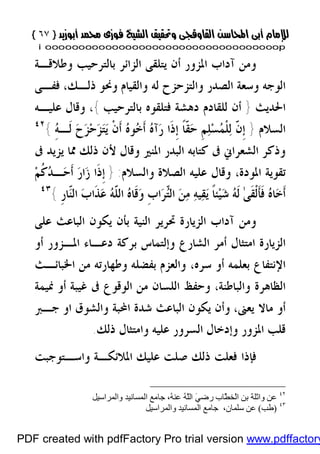 }}٦٧٦٧{{
iioooooooooooooooooooooooooooooooooooooooooooooooooooooooooooooooooooooopp
‫ﻭﻃﻼﻗـﺔ‬ ‫ﺑﺎﻟﺘﺮﺣﻴﺐ‬ ‫ﺍﻟﺰﺍﺋﺮ‬ ‫ﻳﺘﻠﻘﻰ‬ ‫ﺃﻥ‬ ‫ﺍﳌﺰﻭﺭ‬ ‫ﺁﺩﺍﺏ‬ ‫ﻭﻣﻦ‬
‫ﻭﺍﻟﻘﻴﺎﻡ‬ ‫ﻟﻪ‬ ‫ﻭﺍﻟﺘﺰﺣﺰﺡ‬ ‫ﺍﻟﺼﺪﺭ‬ ‫ﻭﺳﻌﺔ‬ ‫ﺍﻟﻮﺟﻪ‬‫ﻓﻔـﻰ‬ ،‫ﺫﻟـﻚ‬ ‫ﻭﳓﻮ‬
‫ﺍﳊﺪﻳﺚ‬}‫ﺑﺎﻟﺘﺮﺣﻴﺐ‬ ‫ﻓﺘﻠﻘﻮﻩ‬ ‫ﺩﻫﺸﺔ‬ ‫ﻟﻠﻘﺎﺩﻡ‬ ‫ﺃﻥ‬{،‫ﻋﻠﻴـﻪ‬ ‫ﻭﻗﺎﻝ‬
‫ﺍﻟﺴﻼﻡ‬}ِ‫ﻪ‬‫ﹶـ‬‫ﻟ‬ ‫ﺡ‬‫ﺰ‬‫ﺣ‬‫ﺰ‬‫ﺘ‬‫ﻳ‬ ‫ﹾ‬‫ﻥ‬‫ﹶ‬‫ﺃ‬ ‫ﻩ‬‫ﻮ‬‫ﺧ‬‫ﹶ‬‫ﺃ‬ ‫ﻩ‬‫ﺁ‬‫ﺭ‬ ‫ﹶﺍ‬‫ﺫ‬‫ﹺ‬‫ﺇ‬ ‫ﹰ‬‫ﺎ‬‫ﹼ‬‫ﻘ‬‫ﺣ‬ ‫ﹺ‬‫ﻢ‬‫ﻠ‬‫ﺴ‬‫ﻤ‬‫ﹾ‬‫ﻠ‬‫ﻟ‬ ّ‫ﹶ‬‫ﻥ‬‫ﹺ‬‫ﺇ‬{٤٢
‫ﰱ‬ ‫ﺍﻟﺸﻌﺮﺍﱐ‬ ‫ﻭﺫﻛﺮ‬‫ﰱ‬ ‫ﻳﺰﻳﺪ‬ ‫ﳑﺎ‬ ‫ﺫﻟﻚ‬ ‫ﻷﻥ‬ ‫ﻭﻗﺎﻝ‬ ‫ﺍﳌﻨﲑ‬ ‫ﺍﻟﺒﺪﺭ‬ ‫ﻛﺘﺎﺑﻪ‬
‫ﻭﺍﻟﺴﻼﻡ‬ ‫ﺍﻟﺼﻼﺓ‬ ‫ﻋﻠﻴﻪ‬ ‫ﻭﻗﺎﻝ‬ ،‫ﺍﳌﻮﺩﺓ‬ ‫ﺗﻘﻮﻳﺔ‬:}‫ﻢ‬‫ﹸ‬‫ﻛ‬‫ﺪ‬‫ـ‬‫ﺣ‬‫ﹶ‬‫ﺃ‬ ‫ﺭ‬‫ﺍ‬‫ﺯ‬ ‫ﹶﺍ‬‫ﺫ‬‫ﹺ‬‫ﺇ‬
‫ﹺ‬‫ﺭ‬‫ّﺎ‬‫ﻨ‬‫ﺍﻟ‬ ‫ﺏ‬‫ﹶﺍ‬‫ﺬ‬‫ﻋ‬ ‫ﻪ‬ّ‫ﹶ‬‫ﻠ‬‫ﺍﻟ‬ ‫ﻩ‬‫ﹶﺎ‬‫ﻗ‬‫ﻭ‬ ‫ﹺ‬‫ﺏ‬‫ﺍ‬‫ﺮ‬ّ‫ﺘ‬‫ﺍﻟ‬ ‫ﻦ‬‫ﻣ‬ ‫ﻪ‬‫ﻴ‬‫ﻘ‬‫ﻳ‬ ‫ﹰ‬‫ﺎ‬‫ﺌ‬‫ﻴ‬‫ﺷ‬ ‫ﻪ‬‫ﹶ‬‫ﻟ‬ ٰ‫ﻰ‬‫ﹶ‬‫ﻘ‬‫ﹾ‬‫ﻟ‬‫ﹶ‬‫ﺄ‬‫ﹶ‬‫ﻓ‬ ‫ﻩ‬‫ﺎ‬‫ﺧ‬‫ﹶ‬‫ﺃ‬{٤٣
‫ﻋﻠﻰ‬ ‫ﺍﻟﺒﺎﻋﺚ‬ ‫ﻳﻜﻮﻥ‬ ‫ﺑﺄﻥ‬ ‫ﺍﻟﻨﻴﺔ‬ ‫ﲢﺮﻳﺮ‬ ‫ﺍﻟﺰﻳﺎﺭﺓ‬ ‫ﺁﺩﺍﺏ‬ ‫ﻭﻣﻦ‬
‫ﺍﻟﺰﻳﺎﺭ‬‫ﻭﺇﻟﺘﻤﺎﺱ‬ ‫ﺍﻟﺸﺎﺭﻉ‬ ‫ﺃﻣﺮ‬ ‫ﺍﻣﺘﺜﺎﻝ‬ ‫ﺓ‬‫ﺃﻭ‬ ‫ﺍﳌـﺰﻭﺭ‬ ‫ﺩﻋـﺎﺀ‬ ‫ﺑﺮﻛﺔ‬
‫ﺑﻌﻠﻤﻪ‬ ‫ﺍﻹﻧﺘﻔﺎﻉ‬‫ﺳﺮﻩ‬ ‫ﺃﻭ‬،‫ﺍﳋﺒﺎﺋـﺚ‬ ‫ﻣﻦ‬ ‫ﻭﻃﻬﺎﺭﺗﻪ‬ ‫ﺑﻔﻀﻠﻪ‬ ‫ﻭﺍﻟﻌﺰﻡ‬
‫ﻭﺍﻟﺒﺎﻃﻨﺔ‬ ‫ﺍﻟﻈﺎﻫﺮﺓ‬،‫ﳕﻴﻤﺔ‬ ‫ﺃﻭ‬ ‫ﻏﻴﺒﺔ‬ ‫ﰱ‬ ‫ﺍﻟﻮﻗﻮﻉ‬ ‫ﻣﻦ‬ ‫ﺍﻟﻠﺴﺎﻥ‬ ‫ﻭﺣﻔﻆ‬
‫ﻳﻌﲎ‬ ‫ﻣﺎﻻ‬ ‫ﺃﻭ‬،‫ﺟـﱪ‬ ‫ﺍﻭ‬ ‫ﻭﺍﻟﺸﻮﻕ‬ ‫ﺍﶈﺒﺔ‬ ‫ﺷﺪﺓ‬ ‫ﺍﻟﺒﺎﻋﺚ‬ ‫ﻳﻜﻮﻥ‬ ‫ﻭﺃﻥ‬
‫ﺍﳌﺰﻭﺭ‬ ‫ﻗﻠﺐ‬‫ﺫﻟﻚ‬ ‫ﻭﺍﻣﺘﺜﺎﻝ‬ ‫ﻋﻠﻴﻪ‬ ‫ﺍﻟﺴﺮﻭﺭ‬ ‫ﻭﺇﺩﺧﺎﻝ‬.
‫ﺍﳌﻼﺋﻜـﺔ‬ ‫ﻋﻠﻴﻚ‬ ‫ﺻﻠﺖ‬ ‫ﺫﻟﻚ‬ ‫ﻓﻌﻠﺖ‬ ‫ﻓﺈﺫﺍ‬‫ﻭﺍﺳـﺘﻮﺟﺒﺖ‬
٤٢
‫ْﺨ‬‫ﻟ‬‫ا‬ ‫ﺑﻦ‬ ‫واﺛﻠﺔ‬ ‫ﻋﻦ‬‫واﻟﻤﺮاﺳﯿﻞ‬ ‫اﻟﻤﺴﺎﻧﯿﺪ‬ ‫ﺟﺎﻣﻊ‬ ،ُ‫ﮫ‬‫ﻋﻨ‬ ُ‫ﮫ‬َّ‫ﻠ‬‫اﻟ‬ َ‫ﻲ‬‫رﺿ‬ ‫ّﺎب‬َ‫ﻄ‬
٤٣
)‫ﻃﺐ‬(‫ﺳﻠﻤﺎن‬ ‫ﻋﻦ‬،‫واﻟﻤﺮاﺳﯿﻞ‬ ‫اﻟﻤﺴﺎﻧﯿﺪ‬ ‫ﺟﺎﻣﻊ‬
PDF created with pdfFactory Pro trial version www.pdffactory
 