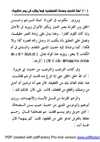 }}٧٠٧٠{{
iioooooooooooooooooooooooooooooooooooooooooooooooooooooooooooooooooooooopp
‫ﻭﻳﺮﻭﻯ‬:‫ﺍﻟﺘﻮﺭﺍﺓ‬ ‫ﰱ‬ ‫ﻣﻜﺘﻮﺏ‬"‫ﻭﺣـﺴﻦ‬ ‫ﺍﻟـﺮﺣﻢ‬ ‫ﺻﻠﺔ‬
‫ﺍﻵﺟﺎﻝ‬ ‫ﰱ‬ ‫ﻭﻳﺰﻳﺪ‬ ‫ﺍﻷﻣﻮﺍﻝ‬ ‫ﻭﻳﻜﺜﺮ‬ ‫ﺍﻟﺪﻳﺎﺭ‬ ‫ﻳﻌﻤﺮ‬ ‫ﺍﻟﻘﺮﺍﺑﺔ‬ ‫ﻭﺑﺮ‬ ‫ﺍﳋﻠﻖ‬
‫ﻛﻔﺎﺭﺍ‬ ‫ﺍﻟﻘﻮﻡ‬ ‫ﻛﺎﻥ‬ ‫ﻭﺇﻥ‬"،،‫ﺣﻘﻴﻘـﺔ‬ ‫ﺍﻟﻌﻤﺮ‬ ‫ﺯﻳﺎﺩﺓ‬ ‫ﻋﻠﻰ‬ ‫ﻳﺪﻝ‬ ‫ﻭﻫﺬﺍ‬
‫ﻳﻜﺘﺐ‬ ‫ﺑﺄﻥ‬ ‫ﺍﻟﺘﻌﻠﻴﻖ‬ ‫ﻋﻠﻰ‬ ‫ﻭﳛﻤﻞ‬‫ﺇ‬‫ﻛ‬ ‫ﻓﻌﻤﺮﻩ‬ ‫ﺭﲪﻪ‬ ‫ﻭﺻﻞ‬ ‫ﻥ‬‫ﻭﺇﻻ‬ ‫ﺬﺍ‬
،‫ﻓﻜﺬﺍ‬‫ﺍﳌﺪﻳﲎ‬ ‫ﺣﺪﻳﺚ‬ ‫ﺇﻟﻴﻪ‬ ‫ﻳﺮﺷﺪﻙ‬ ‫ﻛﻤﺎ‬‫ﺃﻡ‬ ‫ﰱ‬ ‫ﻭﺍﻟـﺬﻱ‬ ،‫ﺍﳌﺘﻘﺪﻡ‬
‫ﺗﻌﺎﱃ‬ ‫ﻗﻮﻟﻪ‬ ‫ﻫﺬﺍ‬ ‫ﻭﻳﺆﻳﺪ‬ ،‫ﻳﺘﻐﲑ‬ ‫ﻻ‬ ‫ﺍﻟﻜﺘﺎﺏ‬:}(#qßsôJtƒª!$#$tBâä!$t±o„
àMÎ6÷Vãƒur(ÿ¼çny‰YÏãur‘Pé&É=»tGÅ6ø9$#ÇÌÒÈ{]‫ﺍﻟﺮﻋﺪ‬[.
‫ﻫﺮﻳﺮﺓ‬ ‫ﺍﰉ‬ ‫ﺣﺪﻳﺚ‬ ‫ﻣﻦ‬ ‫ﻭﺍﻟﺘﺮﻫﻴﺐ‬ ‫ﺍﻟﺘﺮﻏﻴﺐ‬ ‫ﻛﺘﺎﺏ‬ ‫ﻭﰱ‬:
}‫ﻓﻘﺎﻟـﺖ‬ ‫ﺍﻟﺮﺣﻢ‬ ‫ﻗﺎﻣﺖ‬ ‫ﻣﻨﻪ‬ ‫ﻓﺮﻍ‬ ‫ﺇﺫﺍ‬ ‫ﺣﱴ‬ ‫ﺍﳋﻠﻖ‬ ‫ﺧﻠﻖ‬ ‫ﺍﷲ‬ ‫ﺃﻥ‬:
‫ﻣﻘ‬ ‫ﻫﺬﺍ‬‫ﺃﺻﻞ‬ ‫ﺃﻥ‬ ‫ﺗﺮﺿﲔ‬ ‫ﺃﻣﺎ‬ ‫ﻧﻌﻢ‬ ‫ﻗﺎﻝ‬ ،‫ﺍﻟﻘﻄﻴﻌﺔ‬ ‫ﻣﻦ‬ ‫ﺑﻚ‬ ‫ﺍﻟﻌﺎﺋﺬ‬ ‫ﺎﻡ‬
‫ﻗﺎﻟﺖ‬ ،‫ﻗﻄﻌﻚ‬ ‫ﻣﻦ‬ ‫ﻭﺃﻗﻄﻊ‬ ‫ﻭﺻﻠﻚ‬ ‫ﻣﻦ‬:‫ﻗ‬ ،‫ﺑﻠﻰ‬‫ﺎﻝ‬:‫ﻟﻚ‬ ‫ﻓﺬﻟﻚ‬{.
‫ﻭﺍﻷﻣﻬـﺎﺕ‬ ‫ﺍﻵﺑـﺎﺀ‬ ‫ﻗﺒـﻞ‬ ‫ﻣﻦ‬ ‫ﺍﻟﻘﺮﺍﺑﺔ‬ ‫ﻭﺍﻟﺮﺣﻢ‬،‫ﻭﺭﻭﻯ‬
‫ﺍﻟـﻀﺤﺎﻙ‬ ‫ﺑـﻦ‬ ‫ﺣﺒﻴﺐ‬ ‫ﺣﺪﻳﺚ‬ ‫ﻣﻦ‬ ‫ﺍﳌﺪﻳﲎ‬ ‫ﻭﺃﺑﻮﻣﻮﺳﻰ‬ ‫ﺃﺑﻮﻧﻌﻴﻢ‬:
}‫ﻓﻘﻠﺖ‬ ‫ﻳﺒﺘﺴﻢ‬ ‫ﻭﻫﻮ‬ ‫ﺟﱪﻳﻞ‬ ‫ﺃﺗﺎﱏ‬:‫ﻗـﺎﻝ‬ ‫ﺗﻀﺤﻚ؟‬ ‫ﻣﻢ‬:‫ﺭﺣـﻢ‬
‫ﺗﺪ‬ ‫ﺑﺎﻟﻌﺮﺵ‬ ‫ﻣﻌﻠﻘﺔ‬،‫ﻗﻄﻌﻬﺎ‬ ‫ﻣﻦ‬ ‫ﻋﻠﻰ‬ ‫ﻋﻮ‬‫ﻗﻠﺖ‬:‫ﻗﺎﻝ‬ ‫ﺑﻴﻨﻬﻤﺎ؟‬ ‫ﻛﻢ‬:
‫ﺁﺑﺎﺀ‬ ‫ﲬﺴﺔ‬.{.
PDF created with pdfFactory Pro trial version www.pdffactory
 