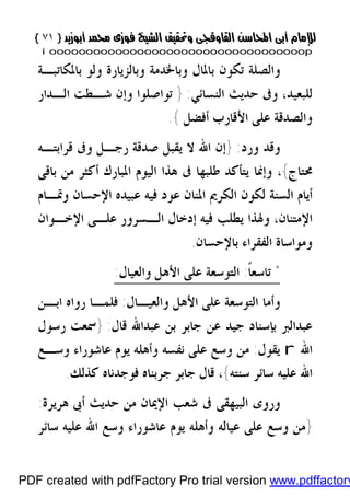 }}٧١٧١{{
iioooooooooooooooooooooooooooooooooooooooooooooooooooooooooooooooooooooopp
‫ﻭ‬ ‫ﺑﺎﳌﺎﻝ‬ ‫ﺗﻜﻮﻥ‬ ‫ﻭﺍﻟﺼﻠﺔ‬‫ﺑ‬‫ﺎﳋﺪﻣﺔ‬‫ﺑﺎﳌ‬ ‫ﻭﻟﻮ‬ ‫ﻭﺑﺎﻟﺰﻳﺎﺭﺓ‬‫ﻜﺎﺗﺒـﺔ‬
‫ﺍﻟﻨﺴﺎﺋﻲ‬ ‫ﺣﺪﻳﺚ‬ ‫ﻭﰱ‬ ،‫ﻟﻠﺒﻌﻴﺪ‬:}‫ﺍﻟـﺪﺍﺭ‬ ‫ﺷـﻄﺖ‬ ‫ﻭﺇﻥ‬ ‫ﺗﻮﺍﺻﻠﻮﺍ‬
‫ﺃﻓﻀﻞ‬ ‫ﺍﻷﻗﺎﺭﺏ‬ ‫ﻋﻠﻰ‬ ‫ﻭﺍﻟﺼﺪﻗﺔ‬{.
‫ﻭﺭﺩ‬ ‫ﻭﻗﺪ‬:}‫ﻗﺮﺍﺑﺘـﻪ‬ ‫ﻭﰱ‬ ‫ﺭﺟـﻞ‬ ‫ﺻﺪﻗﺔ‬ ‫ﻳﻘﺒﻞ‬ ‫ﻻ‬ ‫ﺍﷲ‬ ‫ﺇﻥ‬
‫ﳏﺘﺎﺝ‬{‫ﻭﺇﳕﺎ‬ ،‫ﰱ‬ ‫ﻃﻠﺒﻬﺎ‬ ‫ﻳﺘﺄﻛﺪ‬‫ﺑﺎﻗﻰ‬ ‫ﻣﻦ‬ ‫ﺃﻛﺜﺮ‬ ‫ﺍﳌﺒﺎﺭﻙ‬ ‫ﺍﻟﻴﻮﻡ‬ ‫ﻫﺬﺍ‬
‫ﻭﲤـﺎﻡ‬ ‫ﺍﻹﺣﺴﺎﻥ‬ ‫ﻋﺒﻴﺪﻩ‬ ‫ﻓﻴﻪ‬ ‫ﻋﻮﺩ‬ ‫ﺍﳌﻨﺎﻥ‬ ‫ﺍﻟﻜﺮﱘ‬ ‫ﻟﻜﻮﻥ‬ ‫ﺍﻟﺴﻨﺔ‬ ‫ﺃﻳﺎﻡ‬
‫ﺍﻹﺧـﻮﺍﻥ‬ ‫ﻋﻠـﻰ‬ ‫ﺍﻟـﺴﺮﻭﺭ‬ ‫ﺇﺩﺧﺎﻝ‬ ‫ﻓﻴﻪ‬ ‫ﻳﻄﻠﺐ‬ ‫ﻭﳍﺬﺍ‬ ،‫ﺍﻹﻣﺘﻨﺎﻥ‬
‫ﺍﻟﻔ‬ ‫ﻭﻣﻮﺍﺳﺎﺓ‬‫ﻘ‬‫ﺑﺎﻹﺣﺴﺎﻥ‬ ‫ﺮﺍﺀ‬.
*ً‫ﹰ‬‫ﺎ‬‫ﺗﺎﺳﻌ‬:‫ﻭﺍﻟﻌﻴﺎﻝ‬ ‫ﺍﻷﻫﻞ‬ ‫ﻋﻠﻰ‬ ‫ﺍﻟﺘﻮﺳﻌﺔ‬:
‫ﻭﺍﻟﻌﻴـﺎﻝ‬ ‫ﺍﻷﻫﻞ‬ ‫ﻋﻠﻰ‬ ‫ﺍﻟﺘﻮﺳﻌﺔ‬ ‫ﻭﺃﻣﺎ‬:‫ﺭﻭﺍﻩ‬ ‫ﻓﻠﻤـﺎ‬‫ﺍﺑـﻦ‬
‫ﻋﺒﺪﺍﻟﱪ‬‫ﻗﺎﻝ‬ ‫ﻋﺒﺪﺍﷲ‬ ‫ﺑﻦ‬ ‫ﺟﺎﺑﺮ‬ ‫ﻋﻦ‬ ‫ﺟﻴﺪ‬ ‫ﺑﺈﺳﻨﺎﺩ‬:}‫ﺭﺳﻮﻝ‬ ‫ﲰﻌﺖ‬
‫ﺍﷲ‬r‫ﻳﻘﻮﻝ‬:‫ﻭﺳـﻊ‬ ‫ﻋﺎﺷﻮﺭﺍﺀ‬ ‫ﻳﻮﻡ‬ ‫ﻭﺃﻫﻠﻪ‬ ‫ﻧﻔﺴﻪ‬ ‫ﻋﻠﻰ‬ ‫ﻭﺳﻊ‬ ‫ﻣﻦ‬
‫ﺳﻨﺘﻪ‬ ‫ﺳﺎﺋﺮ‬ ‫ﻋﻠﻴﻪ‬ ‫ﺍﷲ‬{‫ﻛﺬﻟﻚ‬ ‫ﻓﻮﺟﺪﻧﺎﻩ‬ ‫ﺟﺮﺑﻨﺎﻩ‬ ‫ﺟﺎﺑﺮ‬ ‫ﻗﺎﻝ‬ ،.
‫ﺍﻹﳝﺎﻥ‬ ‫ﺷﻌﺐ‬ ‫ﰱ‬ ‫ﺍﻟﺒﻴﻬﻘﻰ‬ ‫ﻭﺭﻭﻯ‬‫ﻫﺮﻳﺮﺓ‬ ‫ﺃﰉ‬ ‫ﺣﺪﻳﺚ‬ ‫ﻣﻦ‬:
}‫ﺳﺎﺋﺮ‬ ‫ﻋﻠﻴﻪ‬ ‫ﺍﷲ‬ ‫ﻭﺳﻊ‬ ‫ﻋﺎﺷﻮﺭﺍﺀ‬ ‫ﻳﻮﻡ‬ ‫ﻭﺃﻫﻠﻪ‬ ‫ﻋﻴﺎﻟﻪ‬ ‫ﻋﻠﻰ‬ ‫ﻭﺳﻊ‬ ‫ﻣﻦ‬
PDF created with pdfFactory Pro trial version www.pdffactory
 