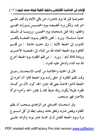 }}٧٣٧٣{{
iioooooooooooooooooooooooooooooooooooooooooooooooooooooooooooooooooooooopp
‫ﺰ‬‫ﻴ‬‫ﲤ‬ ‫ﺧﺼﻮﺻﻴﺔ‬‫ﻋﻠـﻰ‬ ‫ﺃﻗﻒ‬ ‫ﻭﱂ‬ ‫ﺍﻷﻳﺎﻡ‬ ‫ﺑﺎﻗﻰ‬ ‫ﻋﻦ‬ ‫ﻋﺎﺷﻮﺭﺍﺀ‬ ‫ﻳﻮﻡ‬ ‫ﺎ‬
‫ﺍﳋﻤـﻴﺲ‬ ‫ﺑﻴﻮﻡ‬ ‫ﲣﺼﻴﺼﻪ‬ ‫ﻭﺭﺩ‬ ‫ﻭﻟﻜﻦ‬ ،‫ﻓﻴﻪ‬ ‫ﺧﱪ‬‫ﺍﻟﻐـﲎ‬ ‫ﺙ‬‫ﺭ‬‫ـﻮ‬‫ﻳ‬
،‫ﺍﳋﻤﻴﺲ‬ ‫ﻳﻮﻡ‬ ‫ﺑﺎﺳﺘﺤﺒﺎﺑﻪ‬ ‫ﻗﻴﻞ‬ ‫ﻭﻟﺬﺍ‬ ،‫ﻭﺍﻟﻌﻠﻢ‬‫ﻭﺭﻭﻳ‬‫ﺫﻟـﻚ‬ ‫ﰱ‬ ‫ﻨـﺎ‬
‫ﻭﻭﺭﺩ‬ ،‫ﻣﺴﻠﺴﻼ‬ ‫ﹰ‬‫ﺎ‬‫ﺣﺪﻳﺜ‬}‫ﺍﳉﻤﻌـﺔ‬ ‫ﻳـﻮﻡ‬ ‫ﺍﻷﻇﻔﺎﺭ‬ ‫ﻗﺺ‬‫ﻳﻜﻔـﺮ‬
‫ﺍﻵﺗﻴﺔ‬ ‫ﺍﳉﻤﻌﺔ‬ ‫ﺇﱃ‬ ‫ﺍﻟﺬﻧﻮﺏ‬{‫ﻋﺎﺋﺸﺔ‬ ‫ﺣﺪﻳﺚ‬ ‫ﻭﰱ‬ ،:}‫ﻗﻠـﻢ‬ ‫ﻣﻦ‬
‫ﺍﳉﻤﻌﺔ‬ ‫ﻳﻮﻡ‬ ‫ﺃﻇﺎﻓﲑﻩ‬‫ﺍﻷﺧـﺮﻯ‬ ‫ﺍﳉﻤﻌـﺔ‬ ‫ﺇﱃ‬ ‫ﺍﻟﺒﻼﺀ‬ ‫ﻣﻦ‬ ‫ﺍﷲ‬ ‫ﺃﻋﺎﺫﻩ‬
‫ﺃﻳﺎﻡ‬ ‫ﺛﻼﺛﺔ‬ ‫ﻭﺯﻳﺎﺩﺓ‬{‫ﻭﻭﺭﺩ‬:}‫ﺃﺧﺮﺝ‬ ‫ﺍﳉﻤﻌﺔ‬ ‫ﻳﻮﻡ‬ ‫ﺃﻇﻔﺎﺭﻩ‬ ‫ﻗﻠﻢ‬ ‫ﻣﻦ‬
‫ﺍﻟ‬ ‫ﻋﻠﻴﻪ‬ ‫ﻭﺃﺩﺧﻞ‬ ‫ﺍﻟﺪﺍﺀ‬ ‫ﻣﻨﻪ‬ ‫ﺍﷲ‬‫ﺪﻭﺍﺀ‬{.
‫ﺍﳋ‬ ‫ﰱ‬ ‫ﻗﺎﻝ‬‫ﺭﺟـﻞ‬ ‫ﺍﻻﺳﺘﺤﺴﺎﻥ‬ ‫ﻛﺘﺎﺏ‬ ‫ﻣﻦ‬ ‫ﻭﺍﳋﻼﺻﺔ‬ ‫ﺎﻧﻴﺔ‬
‫ﺃﻥ‬ ‫ﻗﺎﻟﻮﺍ‬ ‫ﺍﳉﻤﻌﺔ‬ ‫ﻳﻮﻡ‬ ‫ﺭﺃﺳﻪ‬ ‫ﺣﻠﻖ‬ ‫ﺃﻭ‬ ‫ﺃﻇﻔﺎﺭﻩ‬ ‫ﻟﻘﻠﻢ‬ ‫ﻭﻗﺖ‬‫ﺃ‬‫ﺇﱃ‬ ‫ﺧﺮﻩ‬
‫ﻛـﺎﻥ‬ ‫ﻣﻦ‬ ‫ﻷﻥ‬ ،‫ﻛﺮﻩ‬ ‫ﺍﳊﺪ‬ ‫ﺟﺎﻭﺯ‬ ‫ﻗﺪ‬ ‫ﻳﻌﲎ‬ ‫ﹰ‬‫ﺎ‬‫ﻓﺎﺣﺸ‬ ‫ﺗﺄﺧﲑﺍ‬ ‫ﺍﳉﻤﻌﺔ‬
‫ﻭ‬ ‫ﺍﳊﺪ‬ ‫ﳚﺎﻭﺯ‬ ‫ﱂ‬ ‫ﻓﺈﻥ‬ ‫ﹰ‬‫ﺎ‬‫ﺿﻴﻘ‬ ‫ﺭﺯﻗﻪ‬ ‫ﻳﻜﻮﻥ‬ ‫ﹰ‬‫ﻼ‬‫ﻃﻮﻳ‬ ‫ﻇﻔﺮﻩ‬‫ﺃ‬‫ﹰ‬‫ﺎ‬‫ﺗﱪﻛ‬ ‫ﺧﺮﻩ‬
‫ﻣﺴﺘﺤﺐ‬ ‫ﻓﻬﻮ‬ ‫ﺑﺎﻷﺧﺒﺎﺭ‬.
‫ﺍﺳﺘﺤﺴﺎﻥ‬ ‫ﻭﰱ‬‫ﻳﻘﻠﻢ‬ ‫ﺃﻥ‬ ‫ﻳﺴﺘﺤﺐ‬ ‫ﺍﻟﺰﺍﻫﺪﻱ‬ ‫ﻋﻦ‬ ‫ﺍﻟﻐﺴﺘﺎﱐ‬
‫ﺃﺳـﺒﻮﻉ‬ ‫ﻛﻞ‬ ‫ﰱ‬ ‫ﺇﺑﻄﻪ‬ ‫ﻭﻳﻨﺘﻒ‬ ‫ﻋﺎﻧﺘﻪ‬ ‫ﻭﳛﻠﻖ‬ ‫ﺷﺎﺭﺑﻪ‬ ‫ﻭﻳﻘﺺ‬ ‫ﺃﻇﻔﺎﺭﻩ‬
‫ﻣﺮﺓ‬‫ﺃﻓﻀﻞ‬ ‫ﺍﳉﻤﻌﺔ‬ ‫ﻭﻳﻮﻡ‬‫ﻋﻠـﻰ‬ ‫ﻭﺍﻟﺰﺍﺋﺪ‬ ‫ﻳﻮﻣﺎ‬ ‫ﻋﺸﺮ‬ ‫ﲬﺴﺔ‬ ‫ﰱ‬ ‫ﰒ‬
PDF created with pdfFactory Pro trial version www.pdffactory
 