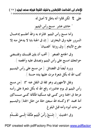 }}٧٥٧٥{{
iioooooooooooooooooooooooooooooooooooooooooooooooooooooooooooooooooooooopp
‫ﻋﻠﻰ‬t‫ﻟﻪ‬ ‫ﺃﺻﻞ‬ ‫ﻻ‬ ‫ﺑﺎﻃﻞ‬ ‫ﺃﻧﻪ‬ ‫ﻗﺎﻟﻮﺍ‬ ‫ﻟﻜﻦ‬.
*‫ﻋﺸﺮ‬ ‫ﺣﺎﺩﻯ‬:‫ﺭ‬ ‫ﻣﺴﺢ‬‫ﺍﻟﻴﺘﻴﻢ‬ ‫ﺃﺱ‬:
‫ﺍﻟﻴﺘﻴﻢ‬ ‫ﺭﺃﺱ‬ ‫ﻣﺴﺢ‬ ‫ﻭﺃﻣﺎ‬:‫ﺇﺩﺧـﺎﻝ‬ ‫ﺃﻋﻠـﻢ‬ ‫ﻭﺍﷲ‬ ‫ﺑﻪ‬ ‫ﻓﺎﳌﺮﺍﺩ‬
‫ﺍﻟﺒﺨﺎﺭﻯ‬ ‫ﻭﰱ‬ ‫ﻋﻠﻴﻪ‬ ‫ﺍﻟﺴﺮﻭﺭ‬:}‫ﻣﻨﻪ‬ ‫ﻳﺪﺧﻞ‬ ‫ﻻ‬ ‫ﺑﺎﺑﺎ‬ ‫ﺍﳉﻨﺔ‬ ‫ﰱ‬ ‫ﺇﻥ‬‫ﺇﻻ‬
‫ﺍﻷﻳﺘﺎﻡ‬ ‫ﻣﻔﺮﺡ‬{‫ﺭﻭﺍﻳﺔ‬ ‫ﻭﰱ‬"‫ﺍﻟﺼﺒﻴﺎﻥ‬".
‫ﺍﻟﺼﻐﲑ‬ ‫ﺍﳉﺎﻣﻊ‬ ‫ﻭﰱ‬:}‫ﻭﺗﻘـﻀﻰ‬ ‫ﻗﻠﺒـﻚ‬ ‫ﻳﻠﲔ‬ ‫ﺃﻥ‬ ‫ﺃﲢﺐ‬
‫ﻋﻠﻴﻪ‬ ‫ﻭﺗﺼﺪﻕ‬ ‫ﺍﻟﻴﺘﻴﻢ‬ ‫ﺭﺃﺱ‬ ‫ﻋﻠﻰ‬ ‫ﺍﻣﺴﺢ‬ ‫ﺣﻮﺍﺋﺠﻚ‬‫ﻭﺃﻃﻌﻤﻪ‬{.
‫ﺃ‬ ‫ﻭﻭﺭﺩ‬‫ﺍﻟﻔﻀﺎﺋﻞ‬ ‫ﰱ‬ ‫ﹰ‬‫ﺎ‬‫ﻳﻀ‬:}‫ﺍﻟﻴﺘـﻴﻢ‬ ‫ﺭﺃﺱ‬ ‫ﻋﻠﻰ‬ ‫ﻣﺴﺢ‬ ‫ﻣﻦ‬
‫ﺑﻜﻞ‬ ‫ﻟﻪ‬ ‫ﺍﷲ‬ ‫ﻛﺘﺐ‬‫ﺣﺴﻨﺔ‬ ‫ﻳﺪﻩ‬ ‫ﻋﻠﻴﻬﺎ‬ ‫ﻣﺮﺕ‬ ‫ﺷﻌﺮﺓ‬{.
‫ﺍﻟﻨﻘﻞ‬ ‫ﰱ‬ ‫ﺛﻘﺔ‬ ‫ﻭﻫﻮ‬ ‫ﺍﻷﺟﻬﻮﺭﻯ‬ ‫ﻭﻧﻘﻞ‬‫ﻋﻨﻪ‬r:}‫ﻣﺴﺢ‬ ‫ﻣﻦ‬
‫ﺭﺃﺳﻪ‬ ‫ﻋﻠﻰ‬ ‫ﺷﻌﺮﺓ‬ ‫ﺑﻜﻞ‬ ‫ﻟﻪ‬ ‫ﺍﷲ‬ ‫ﺭﻓﻊ‬ ‫ﻋﺎﺷﻮﺭﺍﺀ‬ ‫ﻳﻮﻡ‬ ‫ﰱ‬ ‫ﺍﻟﻴﺘﻴﻢ‬ ‫ﺭﺃﺱ‬
‫ﻣـﺴﺎﻛﲔ‬ ‫ﻛﺴﻰ‬ ‫ﻓﻜﺄﳕﺎ‬ ‫ﻣﺴﻜﻴﻨﺎ‬ ‫ﻓﻴﻪ‬ ‫ﻛﺴﻰ‬ ‫ﻭﻣﻦ‬ ‫ﺍﳉﻨﺔ‬ ‫ﰱ‬ ‫ﺩﺭﺟﺔ‬
‫ﳏﻤﺪ‬ ‫ﺃﻣﺔ‬r‫ﺍﷲ‬ ‫ﻭﻛﺴﺎﻩ‬‫ﺍﳉﻨﺔ‬ ‫ﺣﻠﻞ‬ ‫ﻣﻦ‬ ‫ﺣﻠﺔ‬ ‫ﺳﺒﻌﲔ‬{‫ﻭﺍﻟﻴﺘـﻴﻢ‬
‫ﺍﻟﺒﻠﻮﻍ‬ ‫ﻗﺒﻞ‬ ‫ﻭﺃﻣﻪ‬ ‫ﺃﺑﻮﻩ‬ ‫ﻣﺎﺕ‬ ‫ﻣﻦ‬.
‫ﺍﳊﺪﻳﺚ‬ ‫ﻭﰱ‬:ٍ}‫ﹺ‬‫ﻡ‬ّ‫ﺪ‬‫ﹶـ‬‫ﻘ‬‫ﻣ‬ ‫ﹶـﻰ‬‫ﻟ‬‫ﹺ‬‫ﺇ‬ ‫ﹶﺍ‬‫ﺬ‬‫ﹶ‬‫ﻜ‬ٰ‫ﻫ‬ ‫ﹺ‬‫ﻢ‬‫ﻴ‬‫ﺘ‬‫ﻴ‬‫ﹾ‬‫ﻟ‬‫ﺍ‬ ‫ﺱ‬‫ﹾ‬‫ﺃ‬‫ﺭ‬ ‫ﺢ‬‫ﺴ‬‫ﻣ‬‫ﹺ‬‫ﺇ‬
PDF created with pdfFactory Pro trial version www.pdffactory
 