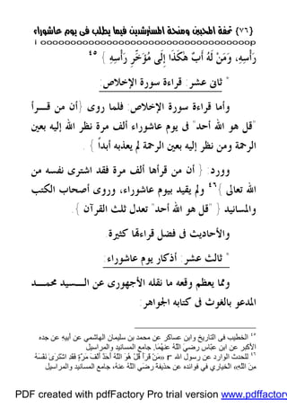 }}٧٦٧٦{{
iioooooooooooooooooooooooooooooooooooooooooooooooooooooooooooooooooooooopp
‫ﻪ‬‫ﺳ‬‫ﹾ‬‫ﺃ‬‫ﺭ‬ ‫ﹺ‬‫ﺮ‬ّ‫ﺧ‬‫ﺆ‬‫ﻣ‬ ‫ﹶﻰ‬‫ﻟ‬‫ﹺ‬‫ﺇ‬ ‫ﹶﺍ‬‫ﺬ‬‫ﹶ‬‫ﻜ‬ٰ‫ﻫ‬ ‫ﺏ‬‫ﹶ‬‫ﺃ‬ ‫ﻪ‬‫ﹶ‬‫ﻟ‬ ‫ﻦ‬‫ﻣ‬‫ﻭ‬ ،‫ﻪ‬‫ﺳ‬‫ﹾ‬‫ﺃ‬‫ﺭ‬{٤٥
*‫ﺛﺎﱏ‬‫ﻋﺸﺮ‬:‫ﺍﻹﺧﻼﺹ‬ ‫ﺳﻮﺭﺓ‬ ‫ﻗﺮﺍﺀﺓ‬:
‫ﻭﺃﻣﺎ‬‫ﺍﻹﺧﻼﺹ‬ ‫ﺳﻮﺭﺓ‬ ‫ﻗﺮﺍﺀﺓ‬:‫ﻓﻠﻤﺎ‬‫ﺭﻭﻯ‬}‫ﻗـﺮﺃ‬ ‫ﻣﻦ‬ ‫ﺃﻥ‬
"‫ﺃﺣﺪ‬ ‫ﺍﷲ‬ ‫ﻫﻮ‬ ‫ﻗﻞ‬"‫ﺑﻌﲔ‬ ‫ﺇﻟﻴﻪ‬ ‫ﺍﷲ‬ ‫ﻧﻈﺮ‬ ‫ﻣﺮﺓ‬ ‫ﺃﻟﻒ‬ ‫ﻋﺎﺷﻮﺭﺍﺀ‬ ‫ﻳﻮﻡ‬ ‫ﰱ‬
‫ﹰ‬‫ﺍ‬‫ﺃﺑﺪ‬ ‫ﻳﻌﺬﺑﻪ‬ ‫ﱂ‬ ‫ﺍﻟﺮﲪﺔ‬ ‫ﺑﻌﲔ‬ ‫ﺇﻟﻴﻪ‬ ‫ﻧﻈﺮ‬ ‫ﻭﻣﻦ‬ ‫ﺍﻟﺮﲪﺔ‬{.
‫ﻭﻭﺭﺩ‬:}‫ﻣﻦ‬ ‫ﻧﻔﺴﻪ‬ ‫ﺍﺷﺘﺮﻯ‬ ‫ﻓﻘﺪ‬ ‫ﻣﺮﺓ‬ ‫ﺃﻟﻒ‬ ‫ﻗﺮﺃﻫﺎ‬ ‫ﻣﻦ‬ ‫ﺃﻥ‬
‫ﺗﻌﺎﱃ‬ ‫ﺍﷲ‬{٤٦
‫ﺍﻟﻜﺘﺐ‬ ‫ﺃﺻﺤﺎﺏ‬ ‫ﻭﺭﻭﻯ‬ ،‫ﻋﺎﺷﻮﺭﺍﺀ‬ ‫ﺑﻴﻮﻡ‬ ‫ﻳﻘﻴﺪ‬ ‫ﻭﱂ‬
‫ﻭﺍﳌﺴﺎﻧﻴﺪ‬}"‫ﺃﺣﺪ‬ ‫ﺍﷲ‬ ‫ﻫﻮ‬ ‫ﻗﻞ‬"‫ﺗﻌ‬‫ﺍﻟﻘﺮﺁﻥ‬ ‫ﺛﻠﺚ‬ ‫ﺪﻝ‬{.
‫ﻛﺜﲑﺓ‬ ‫ﺎ‬‫ﻗﺮﺍﺀ‬ ‫ﻓﻀﻞ‬ ‫ﰱ‬ ‫ﻭﺍﻷﺣﺎﺩﻳﺚ‬.
*‫ﺛﺎﻟﺚ‬‫ﻋﺸﺮ‬:‫ﻋﺎﺷﻮﺭﺍﺀ‬ ‫ﻳﻮﻡ‬ ‫ﺃﺫﻛﺎﺭ‬:
‫ﳏﻤـﺪ‬ ‫ﺍﻟـﺴﻴﺪ‬ ‫ﻋﻦ‬ ‫ﺍﻷﺟﻬﻮﺭﻯ‬ ‫ﻧﻘﻠﻪ‬ ‫ﻣﺎ‬ ‫ﻭﻗﻌﻪ‬ ‫ﻳﻌﻈﻢ‬ ‫ﻭﳑﺎ‬
‫ﺍﳉﻮﺍﻫﺮ‬ ‫ﻛﺘﺎﺑﻪ‬ ‫ﰱ‬ ‫ﺑﺎﻟﻐﻮﺙ‬ ‫ﺍﳌﺪﻋﻮ‬:
٤٥
‫اﻟ‬‫ﺨﻄ‬‫اﻟﺘﺎرﯾﺦ‬ ‫ﻓﻰ‬ ‫ﯿﺐ‬‫ﺟﺪه‬ ‫ﻋﻦ‬ ِ‫ﮫ‬‫ِﯿ‬‫ﺑ‬َ‫أ‬ ‫ﻋﻦ‬ ‫اﻟﮭﺎﺷﻤﻲ‬ ‫ﺳﻠﯿﻤﺎن‬ ‫ﺑﻦ‬ ‫ﻣﺤﻤﺪ‬ ‫ﻋﻦ‬ ‫ﻋﺴﺎﻛﺮ‬ ‫واﺑﻦ‬
‫َﺎ‬‫ﻤ‬ُ‫ﮭ‬‫ﻋﻨ‬ ُ‫ﮫ‬َّ‫ﻠ‬‫اﻟ‬ َ‫ﻲ‬‫رﺿ‬ ‫ّﺎس‬‫ﺒ‬‫ﻋ‬ ‫اﺑﻦ‬ ‫ﻋﻦ‬ ‫َﻛﺒﺮ‬‫ﻷ‬‫ا‬.‫واﻟﻤﺮاﺳﯿﻞ‬ ‫اﻟﻤﺴﺎﻧﯿﺪ‬ ‫ﺟﺎﻣﻊ‬
٤٦
‫ﻟ‬‫اﷲ‬ ‫رﺳﻮل‬ ‫ﻋﻦ‬ ‫اﻟﻮارد‬ ‫ﻠﺤﺪث‬r»ُ‫ﮫ‬َ‫ﺴ‬ْ‫ﻔ‬َ‫ﻧ‬ ٰ‫ى‬َ‫ﺮ‬َ‫ﺘ‬ْ‫ﺷ‬‫ا‬ ِ‫ﺪ‬َ‫ﻘ‬َ‫ﻓ‬ ٍ‫ة‬َّ‫ﺮ‬َ‫ﻣ‬ َ‫ﻒ‬ْ‫ﻟ‬َ‫أ‬ ٌ‫ﺪ‬َ‫ﺣ‬َ‫أ‬ ُ‫ﮫ‬َّ‫ﻠ‬‫اﻟ‬ َ‫ﻮ‬ُ‫ھ‬ ْ‫ﻞ‬ُ‫ﻗ‬ َ‫أ‬َ‫ﺮ‬َ‫ﻗ‬ ْ‫ﻦ‬َ‫ﻣ‬
ِ‫ﮫ‬َّ‫ﻠ‬‫اﻟ‬ َ‫ﻦ‬ِ‫ﻣ‬«ُ‫ﮫ‬‫ﻋﻨ‬ ُ‫ﮫ‬َّ‫ﻠ‬‫اﻟ‬ ‫َﻲ‬‫ﺿ‬‫ر‬ َ‫ﺔ‬‫ﺣﺬﯾﻔ‬ ‫ﻋﻦ‬ ‫ﻓﻮاﺋﺪه‬ ‫ﻓﻲ‬ ‫ْﺨﯿﺎري‬‫ﻟ‬‫ا‬،‫واﻟﻤﺮاﺳﯿﻞ‬ ‫اﻟﻤﺴﺎﻧﯿﺪ‬ ‫ﺟﺎﻣﻊ‬
PDF created with pdfFactory Pro trial version www.pdffactory
 