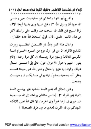 }}٧٩٧٩{{
iioooooooooooooooooooooooooooooooooooooooooooooooooooooooooooooooooooooopp
‫ﺻﻔﻴﺔ‬ ‫ﻋﻦ‬ ‫ﻭﺍﳊﺎﻛﻢ‬ ‫ﺩﺍﻭﺩ‬ ‫ﺃﺑﻮ‬ ‫ﻭﺃﺧﺮﺝ‬‫ﺑﻨﺖ‬‫ﺣﻴﻲ‬‫ﺭﺿـﻰ‬
‫ﻋﻨﻬﺎ‬ ‫ﺍﷲ‬‫ﺍﷲ‬ ‫ﺭﺳﻮﻝ‬ ‫ﺃﻥ‬r‫ﺁﻻﻑ‬ ‫ﺃﺭﺑﻌﺔ‬ ‫ﻳﺪﻳﻬﺎ‬ ‫ﻭﺑﲔ‬ ‫ﻋﻠﻴﻬﺎ‬ ‫ﺩﺧﻞ‬
‫ﺭﺃﺳﻚ‬ ‫ﻋﻠﻰ‬ ‫ﻭﻗﻔﺖ‬ ‫ﻣﻨﺬ‬ ‫ﺳﺒﺤﺖ‬ ‫ﻗﺪ‬ ‫ﻓﻘﺎﻝ‬ ‫ﻦ‬ ‫ﺗﺴﺒﺢ‬ ‫ﻧﻮﺍﺓ‬‫ﺃﻛﺜﺮ‬
‫ﻗﺎﻟﺖ‬ ،‫ﻫﺬﺍ‬ ‫ﻣﻦ‬:،‫ﻋﻠﻤﲏ‬‫ﻗﺎﻝ‬:‫ﻗﻮﱃ‬"‫ﺧﻠﻘﻪ‬ ‫ﻋﺪﺩ‬ ‫ﺍﷲ‬ ‫ﺳﺒﺤﺎﻥ‬"{.
‫ﻭﺍﷲ‬ ‫ﻛﺜﲑ‬ ‫ﻫﺬﺍ‬ ‫ﻭﺃﻣﺜﺎﻝ‬‫ﻭﺭﻭﺕ‬ ،‫ﺍﻟﻌﻈـﻴﻢ‬ ‫ﺍﻟﻔـﻀﻞ‬ ‫ﺫﻭ‬
‫ﺁﻳـﺔ‬ ‫ﺍﳊـﺮﺍﻡ‬ ‫ﳏـﺮﻡ‬ ‫ﻣﻦ‬ ‫ﻳﻮﻡ‬ ‫ﺃﻭﻝ‬ ‫ﻗﺮﺃ‬ ‫ﻣﻦ‬ ‫ﺃﻥ‬ ‫ﺍﻟﻜﺮﺍﻡ‬ ‫ﺍﳌﺸﺎﻳﺦ‬
‫ﺍﻟﻜﺮﺳﻲ‬‫ﰱ‬ ‫ﻭﺑﺒﺴﻤﻠﻪ‬ ‫ﻣﺮﺓ‬ ‫ﻭﺳﺘﲔ‬ ‫ﺛﻼﲦﺎﺋﺔ‬‫ﺍﻹﲤﺎﻡ‬ ‫ﻭﻋﻨﺪ‬ ‫ﻣﺮﺓ‬ ‫ﻛﻞ‬
‫ﻳﻘﻮﻝ‬:‫ﺣـﺎﻝ‬ ‫ﺃﺣـﺴﻦ‬ ‫ﺇﱃ‬ ‫ﺣﺎﱃ‬ ‫ﺣﻮﻝ‬ ‫ﺍﻷﺣﻮﺍﻝ‬ ‫ﳏﻮﻝ‬ ‫ﻳﺎ‬ ‫ﺍﻟﻠﻬﻢ‬
‫ﻭﻗﻮﺗﻚ‬ ‫ﲝﻮﻟﻚ‬‫ﳏﻤـﺪ‬ ‫ﺳﻴﺪﻧﺎ‬ ‫ﻋﻠﻰ‬ ‫ﺍﷲ‬ ‫ﻭﺻﻠﻰ‬ ‫ﻣﺘﻌﺎﻝ‬ ‫ﻳﺎ‬ ‫ﻋﺰﻳﺰ‬ ‫ﻳﺎ‬
‫ﻭﺳﻠﻢ‬ ‫ﻭﺻﺤﺒﻪ‬ ‫ﺁﻟﻪ‬ ‫ﻭﻋﻠﻰ‬"‫ﻭﺟﺮﺑـﺖ‬ ،‫ﻳﻜـﺮﻩ‬ ‫ﻣـﺎ‬ ‫ﻳﻮﻗﻰ‬ ‫ﻓﺈﻧﻪ‬ ،
‫ﻭﺻﺤﺖ‬.
‫ﲞﲑ‬ ‫ﺍﳌﺎﺿﻴﺔ‬ ‫ﺍﻟﺴﻨﺔ‬ ‫ﳜﺘﻢ‬ ‫ﺃﻥ‬ ‫ﺍﻟﻌﺎﻗﻞ‬ ‫ﻭﻋﻠﻰ‬‫ﻭﻳﻔﺘﺘﺢ‬‫ﺍﻟﺴﻨﺔ‬
‫ﺍﳌﻘﺒﻠﺔ‬‫ﻟﻘﻮﻟﻪ‬ ‫ﲞﲑ‬r:}‫ﺻـﺤﻴﻔﺔ‬ ‫ﺍﷲ‬ ‫ﺇﱃ‬ ‫ﻳﺮﻓﻌﺎﻥ‬ ‫ﺣﺎﻓﻈﲔ‬ ‫ﻣﻦ‬ ‫ﻣﺎ‬
‫ﳌﻼﺋﻜﺘﻪ‬ ‫ﺗﻌﺎﱃ‬ ‫ﺍﷲ‬ ‫ﻗﺎﻝ‬ ‫ﺇﻻ‬ ،‫ﺁﺧﺮﻫﺎ‬ ‫ﻭﰱ‬ ‫ﹰ‬‫ﺍ‬‫ﺧﲑ‬ ‫ﺃﻭﳍﺎ‬ ‫ﰱ‬ ‫ﻓﲑﻯ‬ ‫ﻋﺒﺪ‬
‫ﺍﻟﺼﺤﻴﻔﺔ‬ ‫ﻃﺮﰱ‬ ‫ﺑﲔ‬ ‫ﻣﺎ‬ ‫ﻟﻌﺒﺪﻱ‬ ‫ﻏﻔﺮﺕ‬ ‫ﻗﺪ‬ ‫ﺃﱏ‬ ‫ﺃﺷﻬﺪﻛﻢ‬{
PDF created with pdfFactory Pro trial version www.pdffactory
 