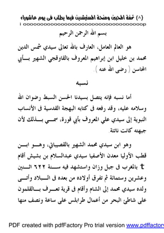 }}٨٨{{
iioooooooooooooooooooooooooooooooooooooooooooooooooooooooooooooooooooooopp
‫ﺑ‬‫ﺍﻟﺮﺣﻴﻢ‬ ‫ﺍﻟﺮﲪﻦ‬ ‫ﺍﷲ‬ ‫ﺴﻢ‬
‫ﺍﻟﺪﻳﻦ‬ ‫ﴰﺲ‬ ‫ﺳﻴﺪﻱ‬ ‫ﺗﻌﺎﱃ‬ ‫ﺑﺎﷲ‬ ‫ﺍﻟﻌﺎﺭﻑ‬ ،‫ﺍﻟﻌﺎﻣﻞ‬ ‫ﺍﻟﻌﺎﱂ‬ ‫ﻫﻮ‬
‫ﺍﳌﻌﺮﻭ‬ ‫ﺇﺑﺮﺍﻫﻴﻢ‬ ‫ﺍﺑﻦ‬ ‫ﺧﻠﻴﻞ‬ ‫ﺑﻦ‬ ‫ﳏﻤﺪ‬‫ﺑـﺄﰊ‬ ‫ﺍﻟﺸﻬﲑ‬ ‫ﺑﺎﻟﻘﺎﻭﻗﺠﻲ‬ ‫ﻑ‬
‫ﺍﶈﺎﺳﻦ‬)‫ﻋﻨﻪ‬ ‫ﺍﷲ‬ ‫ﺭﺿﻰ‬.(
‫ﻧﺴﺒﻪ‬
‫ﺍﷲ‬ ‫ﺭﺿﻮﺍﻥ‬ ‫ﺍﻟﺴﺒﻂ‬ ‫ﺍﳊﺴﻦ‬ ‫ﺑﺴﻴﺪﻧﺎ‬ ‫ﻳﺘﺼﻞ‬ ‫ﻓﺈﻧﻪ‬ ‫ﻧﺴﺒﻪ‬ ‫ﺃﻣﺎ‬
‫ﻋﻠﻴﻪ‬ ‫ﻭﺳﻼﻣﻪ‬،‫ﰱ‬ ‫ﺍﻟﻘﺪﺳﻴﺔ‬ ‫ﺍﻟﺒﻬﺠﺔ‬ ‫ﻛﺘﺎﺑﻪ‬ ‫ﰱ‬ ‫ﺭﻓﻌﻪ‬ ‫ﻭﻗﺪ‬‫ﺍﻷﻧﺴﺎﺏ‬
‫ﻷﻥ‬ ‫ﺑـﺬﻟﻚ‬ ‫ﲰـﻲ‬ ،‫ﻗﻮﺭﺓ‬ ‫ﺑﺄﰊ‬ ‫ﺍﳌﻌﺮﻭﻑ‬ ‫ﻋﻠﻲ‬ ‫ﺳﻴﺪﻱ‬ ‫ﺇﱃ‬ ‫ﺍﻟﻨﺒﻮﻳﺔ‬
‫ﻧﺎﺗﺌﺔ‬ ‫ﻛﺎﻧﺖ‬ ‫ﺟﺒﻬﺘﻪ‬.
‫ﺍﺑـﻦ‬ ‫ﻭﻫـﻮ‬ ،‫ﺑﺎﻟﻘﺼﻴﺒﺎﰐ‬ ‫ﺍﻟﺸﻬﲑ‬ ‫ﳏﻤﺪ‬ ‫ﺳﻴﺪﻱ‬ ‫ﺍﺑﻦ‬ ‫ﻭﻫﻮ‬
‫ﺃﻗﺎﻡ‬ ‫ﺑﺸﻴﺶ‬ ‫ﺑﻦ‬ ‫ﻋﺒﺪﺍﻟﺴﻼﻡ‬ ‫ﺳﻴﺪﻱ‬ ‫ﺍﻷﺻﻔﻴﺎ‬ ‫ﻣﻌﺪﻥ‬ ‫ﺍﻷﻭﻟﻴﺎ‬ ‫ﻗﻄﺐ‬
t‫ﺳـﻨﺔ‬ ‫ﻓﻴﻪ‬ ‫ﻭﺍﺳﺘﺸﻬﺪ‬ ‫ﻭﺯﺍﻥ‬ ‫ﺟﺒﻞ‬ ‫ﰱ‬ ‫ﺑﺎﳌﻐﺮﺏ‬٦٢٢‫ﺍﺛـﻨﲔ‬
‫ﺃﻭﻻﺩﻩ‬ ‫ﺗﻔﺮﻕ‬ ‫ﰒ‬ ‫ﻭﺳﺘﻤﺎﺋﺔ‬ ‫ﻭﻋﺸﺮﻳﻦ‬‫ﻭﺃﺗـﻰ‬ ‫ﺍﻟـﺒﻼﺩ‬ ‫ﰱ‬ ‫ﺑﻌﺪﻩ‬ ‫ﻣﻦ‬
‫ﺑـﺎﻟﻘﻠﻤﻮﻥ‬ ‫ﺗﻌـﺮﻑ‬ ‫ﻗﺮﻳﺔ‬ ‫ﰱ‬ ‫ﻭﺃﻗﺎﻡ‬ ‫ﺍﻟﺸﺎﻡ‬ ‫ﺇﱃ‬ ‫ﳏﻤﺪ‬ ‫ﺳﻴﺪﻱ‬ ‫ﻭﻟﺪﻩ‬
‫ﻣﻨﻬﺎ‬ ‫ﻭﻧﺼﻒ‬ ‫ﺳﺎﻋﺔ‬ ‫ﻋﻠﻰ‬ ‫ﻃﺮﺍﺑﻠﺲ‬ ‫ﺃﻋﻤﺎﻝ‬ ‫ﻣﻦ‬ ‫ﺍﻟﺒﺤﺮ‬ ‫ﺷﺎﻃﺊ‬ ‫ﻋﻠﻰ‬
PDF created with pdfFactory Pro trial version www.pdffactory
 