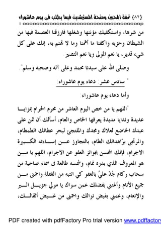 }}٨٢٨٢{{
iioooooooooooooooooooooooooooooooooooooooooooooooooooooooooooooooooooooopp
،‫ﺷﺮﻫﺎ‬ ‫ﻣﻦ‬‫ﻓﺎﺭﺯﻗﻨﺎ‬ ‫ﻭﺷﻐﻠﻬﺎ‬ ‫ﻣﺆﻧﺘﻬﺎ‬ ‫ﻭﺍﺳﺘﻜﻔﻴﻚ‬‫ﻣﻦ‬ ‫ﻓﻴﻬﺎ‬ ‫ﺍﻟﻌﺼﻤﺔ‬
‫ﻛﻞ‬ ‫ﻋﻠﻰ‬ ‫ﺇﻧﻚ‬ ،‫ﺑﻪ‬ ‫ﺘﻢ‬ ‫ﻻ‬ ‫ﻭﻣﺎ‬ ‫ﺃﳘﻨﺎ‬ ‫ﻣﺎ‬ ‫ﻭﺍﻛﻔﻨﺎ‬ ‫ﻭﺣﺰﺑﻪ‬ ‫ﺍﻟﺸﻴﻄﺎﻥ‬
،‫ﻗﺪﻳﺮ‬ ‫ﺷﻲﺀ‬‫ﺍﻟﻨﺼﲑ‬ ‫ﻧﻌﻢ‬ ‫ﻭﻳﺎ‬ ‫ﺍﳌﻮﱃ‬ ‫ﻧﻌﻢ‬ ‫ﻳﺎ‬.
‫ﻭﺳﻠﻢ‬ ‫ﻭﺻﺤﺒﻪ‬ ‫ﺁﻟﻪ‬ ‫ﻭﻋﻠﻰ‬ ‫ﳏﻤﺪ‬ ‫ﺳﻴﺪﻧﺎ‬ ‫ﻋﻠﻰ‬ ‫ﺍﷲ‬ ‫ﻭﺻﻠﻰ‬."
*‫ﺳﺎﺩﺱ‬‫ﻋﺸﺮ‬:‫ﻋﺎﺷﻮﺭﺍﺀ‬ ‫ﻳﻮﻡ‬ ‫ﺩﻋﺎﺀ‬:
‫ﻋﺎﺷﻮﺭﺍﺀ‬ ‫ﻳﻮﻡ‬ ‫ﺩﻋﺎﺀ‬ ‫ﻭﺃﻣﺎ‬:
"‫ﺧﺺ‬ ‫ﻣﻦ‬ ‫ﻳﺎ‬ ‫ﺍﻟﻠﻬﻢ‬‫ﺍﳊﺮﺍﻡ‬ ‫ﳏﺮﻡ‬ ‫ﻣﻦ‬ ‫ﺍﻟﻌﺎﺷﺮ‬ ‫ﺍﻟﻴﻮﻡ‬‫ﲟﺰﺍﻳـﺎ‬
‫ﻋﺪﻳﺪﺓ‬‫ﻋﻠﻰ‬ ‫ﲤﻦ‬ ‫ﺃﻥ‬ ‫ﺃﺳﺄﻟﻚ‬ ،‫ﻭﺍﻟﻌﺎﻡ‬ ‫ﺍﳋﺎﺹ‬ ‫ﻳﻌﺮﻓﻬﺎ‬ ‫ﻣﺪﻳﺪﺓ‬ ‫ﻭﻧﺪﺍﻳﺎ‬
‫ﺍﳋﺎﺿﻊ‬ ‫ﻋﺒﺪﻙ‬‫ﻭﳎ‬ ‫ﻟﻌﻼﻙ‬،‫ﺍﻟﻄﻤﻄﺎﻡ‬ ‫ﻋﻄﺎﺋﻚ‬ ‫ﻟﺒﺤﺮ‬ ‫ﻭﺍﳌﻠﺘﺠﺊ‬ ‫ﺪﻙ‬
‫ﻭﺍﳌﺮﲡﻰ‬‫ﺮ‬‫ﺑ‬‫ﺍﻟﻜـﺒﲑﺓ‬ ‫ﺇﺳـﺎﺀﺗﻪ‬ ‫ﻋـﻦ‬ ‫ﺑﺎﻟﺘﺠﺎﻭﺯ‬ ،‫ﺍﻟﻄﺎﻡ‬ ‫ﺍﻫﺪﺍﺋﻚ‬
‫ﻣـﻦ‬ ‫ﻳﺎ‬ ‫ﺍﻟﻠﻬﻢ‬ ،‫ﺍﻻﺟﺮﺍﻡ‬ ‫ﻋﻦ‬ ‫ﺍﻟﻌﻔﻮ‬ ‫ﲜﻮﺍﺋﺰ‬ ‫ﺍﶈﺴﻦ‬ ‫ﻓﺈﻧﻚ‬ ،‫ﺍﻻﺟﺮﺍﻡ‬
،‫ﲤﺎﻡ‬ ‫ﺑﺪﺭﻩ‬ ‫ﺍﻟﺬﻱ‬ ‫ﺍﳌﻌﺮﻭﻑ‬ ‫ﻫﻮ‬‫ﺻﺎﺣ‬ ‫ﲰﺎﺀ‬ ‫ﰱ‬ ‫ﻃﺎﻟﻌﺔ‬ ‫ﻭﴰﺴﻪ‬‫ﻴ‬‫ﻣﻦ‬ ‫ﺔ‬
‫ﻣـﻦ‬ ‫ﻭﺍﲪﲎ‬ ‫ﺍﻟﻐﻔﻠﺔ‬ ‫ﻣﻦ‬ ‫ﺍﻧﺘﺒﻪ‬ ‫ﻛﻲ‬ ‫ﺑﺎﻟﻌﻔﻮ‬ ‫ﻲ‬‫ﻋﻠ‬ ‫ﺪ‬‫ﺟ‬ ‫ﺭﻛﺎﻡ‬ ‫ﺳﺤﺎﺏ‬
‫ﺳﻮﺍﻙ‬ ‫ﻋﻤﻦ‬ ‫ﺑﻔﻀﻠﻚ‬ ‫ﻭﺃﻏﻨﲏ‬ ‫ﺍﻷﻧﺎﻡ‬ ‫ﲨﻴﻊ‬‫ﺟﺰﻳـﻞ‬ ‫ﻣﻮﱄ‬ ‫ﻳﺎ‬‫ﺍﻟـﱪ‬
،‫ﺃﺛﻘﺎﻟـﻚ‬ ‫ﻏـﻴﺾ‬ ‫ﻣﻦ‬ ‫ﻭﺍﲪﲎ‬ ‫ﻧﻮﺍﻟﻚ‬ ‫ﺑﻔﻴﺾ‬ ‫ﻭﻋﻤﲏ‬ ،‫ﻭﺍﻹﻧﻌﺎﻡ‬
PDF created with pdfFactory Pro trial version www.pdffactory
 