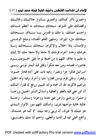 }}٨٣٨٣{{
iioooooooooooooooooooooooooooooooooooooooooooooooooooooooooooooooooooooopp
‫ﺟﻼﻟـﻚ‬ ‫ﺑـﺄﻧﻮﺍﺭ‬ ‫ﻭﺍﻏﻤﺮﱐ‬ ،‫ﻛﻤﺎﻟﻚ‬ ‫ﺑﺂﺛﺎﺭ‬ ‫ﻭﺍﻋﻤﺮﱐ‬‫ﻭﲨﺎﻟـﻚ‬
،‫ﺍﻟﺪﻭﺍﻡ‬ ‫ﻋﻠﻰ‬ ‫ﻭﺃﻓﻀﺎﻟﻚ‬‫ﺷـﺎﻧﻚ‬ ‫ﺃﻋﻈﻢ‬ ‫ﻣﺎ‬ ‫ﺳﺒﺤﺎﻧﻚ‬ ‫ﺳﺒﺤﺎﻧﻚ‬
،‫ﺳـﻼﻡ‬ ‫ﻳـﺎ‬ ‫ﻗﺪﻭﺱ‬ ‫ﻳﺎ‬ ‫ﻣﻠﻚ‬ ‫ﻳﺎ‬ ،‫ﺍﻣﺘﻨﺎﻧﻚ‬ ‫ﻭﺍﺟﺴﻢ‬‫ﺳـﺒﺤﺎﻧﻚ‬
،‫ﺍﳌﻴﺰﺍﻥ‬ ‫ﻣﻞﺀ‬ ‫ﺳﺒﺤﺎﻧﻚ‬،‫ﹸﺼﺎﻥ‬‫ﳌ‬‫ﺍ‬ ‫ﺍﻟﻌﻠﻢ‬ ‫ﻭﻣﻨﺘﻬﻰ‬‫ﺍﻟﺮﺿـﻰ‬ ‫ﻭﻣﺒﻠﻎ‬
‫ﺯﻧـﺔ‬ ‫ﺳـﺒﺤﺎﻧﻚ‬ ‫ﺳﺒﺤﺎﻧﻚ‬ ،‫ﻭﺍﻹﻛﺮﺍﻡ‬ ‫ﺍﳉﻼﻝ‬ ‫ﻳﺎﺫﺍ‬ ،‫ﻭﺍﻹﻣﺘﻨﺎﻥ‬
‫ﺃﺟﺰﺍﺀ‬ ‫ﻭﻋﺪﺩ‬ ‫ﻋﺮﺷﻚ‬‫ﻣﻨﻚ‬ ‫ﻣﻨﺠﺎ‬ ‫ﻭﻻ‬ ‫ﻣﻠﺠﺄ‬ ‫ﻻ‬ ‫ﻓﺮﺷﻚ‬‫ﺇﻟﻴﻚ‬ ‫ﺇﻻ‬
‫ﻣ‬ ‫ﻳﺎ‬ ‫ﺍﻟﻠﻬﻢ‬ ،‫ﻋﻼﻡ‬ ‫ﻳﺎ‬ ‫ﻋﻠﻴﻢ‬ ‫ﻳﺎ‬‫ﻳـﻮﻡ‬ ‫ﺍﳉـﻮﺩﻯ‬ ‫ﻋﻠﻰ‬ ‫ﹰ‬‫ﺎ‬‫ﻧﻮﺣ‬ ‫ﺃﻫﺒﻂ‬ ‫ﻦ‬
‫ﻭﺑـﲎ‬ ‫ﳌﻮﺳﻰ‬ ‫ﺍﻟﺒﺤﺮ‬ ‫ﻓﻴﻪ‬ ‫ﻭﻓﻠﻖ‬ ‫ﹰ‬‫ﺍ‬‫ﺷﻜﺮ‬ ‫ﻣﻌﻪ‬ ‫ﻭﻣﻦ‬ ‫ﻓﺼﺎﻣﻪ‬ ‫ﻋﺎﺷﻮﺭﺍﺀ‬
،‫ﻭﻧﺼﺮﺍ‬ ‫ﻋﺰﺍ‬ ‫ﻓﻨﺎﻟﻮﺍ‬ ‫ﺍﺳﺮﺍﺋﻴﻞ‬‫ﹰ‬‫ﺍ‬‫ﺟـﻮﺩ‬ ‫ﻓﺤﺎﺯ‬ ‫ﺁﺩﻡ‬ ‫ﻋﻠﻰ‬ ‫ﺗﺎﺏ‬ ‫ﻭﻓﻴﻪ‬
،‫ﹰ‬‫ﺍ‬‫ﻭﻓﺨﺮ‬‫ﺍﳋﻠﻴﻞ‬ ‫ﻭﻟﺪ‬ ‫ﻭﻓﻴﻪ‬ ،‫ﻭﺁﺧﺮﺓ‬ ‫ﺩﻧﻴﺎ‬ ‫ﻓﻔﺎﺯﻭﺍ‬ ‫ﻳﻮﻧﺲ‬ ‫ﻗﻮﻡ‬ ‫ﻭﻋﻠﻰ‬
‫ﲰ‬ ‫ﺃﻥ‬ ‫ﺍﷲ‬ ‫ﻓﺄﻛﺮﻣﻪ‬ ‫ﺇﺑﺮﺍﻫﻴﻢ‬‫ﺃﺳﺄﻟﻚ‬ ،‫ﹰ‬‫ﺍ‬‫ﻗﺪﺭ‬ ‫ﻟﻪ‬ ‫ﻭﺭﻓﻊ‬ ‫ﺍﻟﻨﺒﻴﲔ‬ ‫ﺑﻮﺍﻟﺪ‬ ‫ﺎﻩ‬
‫ﻭﺍﻟﻌﺎﻓﻴﺔ‬ ‫ﺑﺎﻟﻌﻔﻮ‬ ‫ﻓﻴﻪ‬ ‫ﻋﻠﻲ‬ ‫ﲤﻦ‬ ‫ﺃﻥ‬‫ﺍﳉﻤﻴﻞ‬ ‫ﺘﺮ‬‫ﺴ‬‫ﺍﻟ‬ ‫ﻭﺍﺳﺪﺍﻝ‬‫ﹰ‬‫ﺎ‬‫ﺑﺮﺯﺧـ‬
،‫ﻭﻧـﺸﺮﺍ‬ ‫ﻭﻭﺟﻮﺩﺍ‬ ‫ﻋﺪﻣﺎ‬ ‫ﻋﲏ‬ ‫ﻭﺍﺭﺽ‬ ‫ﻭﺭﺿﲏ‬ ،‫ﻭﺣﺸﺮﺍ‬‫ﻭﺟﻨـﺔ‬
،‫ﺗﺘﺮﻯ‬ ‫ﻣﻮﺍﻫﺒﻬﺎ‬ ‫ﻏﺎﻟﻴﺔ‬ ‫ﻋﺎﻟﻴﺔ‬‫ﺍﻟـﺬﻱ‬ ‫ﺍﻷﻧﻮﺍﺭ‬ ‫ﺑﻨﻮﺭ‬ ‫ﺍﻟﻠﻬﻢ‬ ‫ﻭﺃﺳﺄﻟﻚ‬
‫ﻧﺒﻴﻚ‬ ‫ﻭﺟﻪ‬ ‫ﺗﺮﻳﲏ‬ ‫ﺃﻥ‬ ،‫ﻏﲑﻙ‬ ‫ﻻ‬ ‫ﻋﻴﻨﻚ‬ ‫ﻫﻮ‬r،‫ﻋﻨـﺪﻙ‬ ‫ﻫﻮ‬ ‫ﻛﻤﺎ‬
‫ﻟﻨﺎ‬ ‫ﻭﺍﺧﺘﻢ‬ ،‫ﻭﺍﻟﻌﻘﱮ‬ ‫ﺍﻟﺪﻧﻴﺎ‬ ‫ﰱ‬ ‫ﻓﻴﻪ‬ ‫ﴰﻠﻲ‬ ‫ﻭﺃﲨﻊ‬،‫ﺑﺎﳊـﺴﲎ‬ ‫ﻣﻨﻚ‬
PDF created with pdfFactory Pro trial version www.pdffactory
 