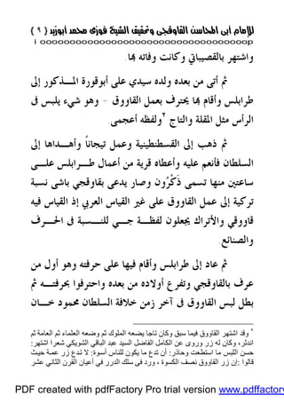 }}٩٩{{
iioooooooooooooooooooooooooooooooooooooooooooooooooooooooooooooooooooooopp
‫ﺎ‬ ‫ﻭﻓﺎﺗﻪ‬ ‫ﻭﻛﺎﻧﺖ‬ ‫ﺑﺎﻟﻘﺼﻴﺒﺎﰐ‬ ‫ﻭﺍﺷﺘﻬﺮ‬.
‫ﺇﱃ‬ ‫ﺍﳌـﺬﻛﻮﺭ‬ ‫ﺃﺑﻮﻗﻮﺭﺓ‬ ‫ﻋﻠﻰ‬ ‫ﺳﻴﺪﻱ‬ ‫ﻭﻟﺪﻩ‬ ‫ﺑﻌﺪﻩ‬ ‫ﻣﻦ‬ ‫ﺃﺗﻰ‬ ‫ﰒ‬
‫ﺍﻟﻘﺎﻭﻭﻕ‬ ‫ﺑﻌﻤﻞ‬ ‫ﳛﺘﺮﻑ‬ ‫ﺎ‬ ‫ﻭﺃﻗﺎﻡ‬ ‫ﻃﺮﺍﺑﻠﺲ‬-‫ﺷﻲﺀ‬ ‫ﻭﻫﻮ‬‫ﰱ‬ ‫ﻳﻠﺒﺲ‬
‫ﻭﺍﻟﺘﺎﺝ‬ ‫ﺍﳌﻘﻠﺔ‬ ‫ﻣﺜﻞ‬ ‫ﺍﻟﺮﺃﺱ‬٢
‫ﺃﻋﺠﻤﻰ‬ ‫ﻭﻟﻔﻈﻪ‬.
‫ﺇﱃ‬ ‫ﻭﺃﻫـﺪﺍﻫﺎ‬ ‫ﹰ‬‫ﺎ‬‫ﺗﻴﺠﺎﻧ‬ ‫ﻭﻋﻤﻞ‬ ‫ﺍﻟﻘﺴﻄﻨﻄﻴﻨﻴﺔ‬ ‫ﺇﱃ‬ ‫ﺫﻫﺐ‬ ‫ﰒ‬
‫ﻋﻠـﻰ‬ ‫ﻃـﺮﺍﺑﻠﺲ‬ ‫ﺃﻋﻤﺎﻝ‬ ‫ﻣﻦ‬ ‫ﻗﺮﻳﺔ‬ ‫ﻭﺃﻋﻄﺎﻩ‬ ‫ﻋﻠﻴﻪ‬ ‫ﻓﺄﻧﻌﻢ‬ ‫ﺍﻟﺴﻠﻄﺎﻥ‬
‫ﻧﺴﺒﺔ‬ ‫ﺑﺎﺷﻰ‬ ‫ﺑﻘﺎﻭﻗﺠﻲ‬ ‫ﻳﺪﻋﻰ‬ ‫ﻭﺻﺎﺭ‬ ‫ﻭﻥ‬‫ﺮ‬‫ﹾ‬‫ﻛ‬‫ﹶ‬‫ﺫ‬ ‫ﺗﺴﻤﻰ‬ ‫ﻣﻨﻬﺎ‬ ‫ﺳﺎﻋﺘﲔ‬
‫ﻓﻴ‬ ‫ﺍﻟﻘﻴﺎﺱ‬ ‫ﺇﺫ‬ ‫ﺍﻟﻌﺮﰊ‬ ‫ﺍﻟﻘﻴﺎﺱ‬ ‫ﻏﲑ‬ ‫ﻋﻠﻰ‬ ‫ﺍﻟﻘﺎﻭﻭﻕ‬ ‫ﻋﻤﻞ‬ ‫ﺇﱃ‬ ‫ﺗﺮﻛﻴﺔ‬‫ﻪ‬
‫ﺍﳊـﺮﻑ‬ ‫ﰱ‬ ‫ﻟﻠﻨـﺴﺒﺔ‬ ‫ﺟـﻲ‬ ‫ﻟﻔﻈـﺔ‬ ‫ﳚﻌﻠﻮﻥ‬ ‫ﻭﺍﻷﺗﺮﺍﻙ‬ ‫ﻗﺎﻭﻭﻗﻲ‬
‫ﻭﺍﻟﺼﻨﺎﺋﻊ‬.
‫ﻣﻦ‬ ‫ﺃﻭﻝ‬ ‫ﻭﻫﻮ‬ ‫ﺣﺮﻓﺘﻪ‬ ‫ﻋﻠﻰ‬ ‫ﻓﻴﻬﺎ‬ ‫ﻭﺃﻗﺎﻡ‬ ‫ﻃﺮﺍﺑﻠﺲ‬ ‫ﺇﱃ‬ ‫ﻋﺎﺩ‬ ‫ﰒ‬
‫ﰒ‬ ‫ﲝﺮﻓﺘـﻪ‬ ‫ﻭﺍﺣﺘﺮﻓﻮﺍ‬ ‫ﺑﻌﺪﻩ‬ ‫ﻣﻦ‬ ‫ﺃﻭﻻﺩﻩ‬ ‫ﻭﺗﻔﺮﻉ‬ ‫ﺑﺎﻟﻘﺎﻭﻗﺠﻲ‬ ‫ﻋﺮﻑ‬
‫ﺧـﺎﻥ‬ ‫ﳏﻤﻮﺩ‬ ‫ﺍﻟﺴﻠﻄﺎﻥ‬ ‫ﺧﻼﻓﺔ‬ ‫ﺯﻣﻦ‬ ‫ﺁﺧﺮ‬ ‫ﰱ‬ ‫ﺍﻟﻘﺎﻭﻭﻕ‬ ‫ﻟﺒﺲ‬ ‫ﺑﻄﻞ‬
٢
‫و‬‫ﺛﻢ‬ ‫اﻟﻌﺎﻣﺔ‬ ‫ﺛﻢ‬ ‫اﻟﻌﻠﻤﺎء‬ ‫وﺿﻌﮫ‬ ‫ﺛﻢ‬ ‫اﻟﻤﻠﻮك‬ ‫ﯾﻀﻌﮫ‬ ‫ﺗﺎﺟﺎ‬ ‫وﻛﺎن‬ ‫ﺳﺒﻖ‬ ‫ﻓﯿﻤﺎ‬ ‫اﻟﻘﺎووق‬ ‫اﺷﺘﮭﺮ‬ ‫ﻗﺪ‬
‫ا‬ ‫ﻋﻦ‬ ‫وروى‬ ‫زر‬ ‫ﻟﮫ‬ ‫وﻛﺎن‬ ،‫اﻧﺪﺛﺮ‬‫ﻟﻜﺎﻣﻞ‬‫اﻟﺸﻮﯾﻜﻲ‬ ‫اﻟﺒﺎﻗﻲ‬ ‫ﻋﺒﺪ‬ ‫اﻟﺴﯿﺪ‬ ‫اﻟﻔﺎﺿﻞ‬‫اﺷﺘﮭﺮ‬ ‫ﺷﻌﺮا‬:
‫وﺣﺎذر‬ ‫اﺳﺘﻄﻌﺖ‬ ‫ﻣﺎ‬ ‫اﻟﻠﺒﺲ‬ ‫ﺣﺴﻦ‬:‫ﻮ‬‫أﺳ‬ ‫ﻟﻠﻨﺎس‬ ‫ﯾﻜﻮن‬ ‫ﻣﺎ‬ ‫ﺗﺪع‬ ‫أن‬‫ة‬:‫ﺚ‬‫ﺣﯿ‬ ‫ﺔ‬‫ﻋﻤ‬ ‫زر‬ ‫ﺪع‬‫ﺗ‬ ‫ﻻ‬
‫ﻗﺎﻟﻮا‬:‫اﻟﻜﺴﻮ‬ ‫ﻧﺼﻒ‬ ‫اﻟﻘﺎووق‬ ‫زر‬ ‫إن‬‫ة‬‫ﻓﻰ‬ ‫ورد‬ ،‫ﻋﺸﺮ‬ ‫اﻟﺜﺎﻧﻲ‬ ‫اﻟﻘﺮن‬ ‫أﻋﯿﺎن‬ ‫ﻓﻲ‬ ‫اﻟﺪرر‬ ‫ﺳﻠﻚ‬
PDF created with pdfFactory Pro trial version www.pdffactory
 