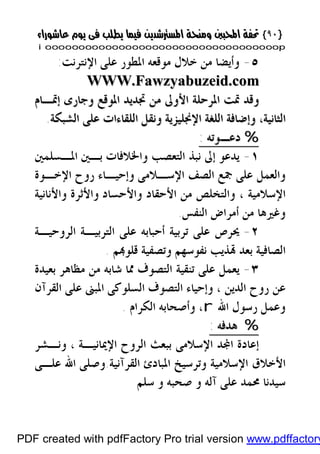 }}٩٠٩٠{{
iioooooooooooooooooooooooooooooooooooooooooooooooooooooooooooooooooooooopp
٥-‫ﻣﻮﻗﻌﻪ‬ ‫ﺧﻼﻝ‬ ‫ﻣﻦ‬ ‫ﻭﺃﻳﻀﺎ‬‫ﺍﳌﻄﻮﺭ‬‫ﺍﻹﻧﺘﺮﻧﺖ‬ ‫ﻋﻠﻰ‬:
WWWWWW..FFaawwzzyyaabbuuzzeeiidd..ccoomm
‫ﺇﲤـﺎﻡ‬ ‫ﻭﺟﺎﺭﻯ‬ ‫ﺍﳌﻮﻗﻊ‬ ‫ﲡﺪﻳﺪ‬ ‫ﻣﻦ‬ ‫ﺍﻷﻭﱃ‬ ‫ﺍﳌﺮﺣﻠﺔ‬ ‫ﲤﺖ‬ ‫ﻭﻗﺪ‬‫ﺇﲤـﺎﻡ‬ ‫ﻭﺟﺎﺭﻯ‬ ‫ﺍﳌﻮﻗﻊ‬ ‫ﲡﺪﻳﺪ‬ ‫ﻣﻦ‬ ‫ﺍﻷﻭﱃ‬ ‫ﺍﳌﺮﺣﻠﺔ‬ ‫ﲤﺖ‬ ‫ﻭﻗﺪ‬
‫ﺍﻟﺸﺒﻜﺔ‬ ‫ﻋﻠﻰ‬ ‫ﺍﻟﻠﻘﺎﺀﺍﺕ‬ ‫ﻭﻧﻘﻞ‬ ‫ﺍﻹﳒﻠﻴﺰﻳﺔ‬ ‫ﺍﻟﻠﻐﺔ‬ ‫ﻭﺇﺿﺎﻓﺔ‬ ،‫ﺍﻟﺜﺎﻧﻴﺔ‬‫ﺍﻟﺸﺒﻜﺔ‬ ‫ﻋﻠﻰ‬ ‫ﺍﻟﻠﻘﺎﺀﺍﺕ‬ ‫ﻭﻧﻘﻞ‬ ‫ﺍﻹﳒﻠﻴﺰﻳﺔ‬ ‫ﺍﻟﻠﻐﺔ‬ ‫ﻭﺇﺿﺎﻓﺔ‬ ،‫ﺍﻟﺜﺎﻧﻴﺔ‬..
%%‫ﺩﻋ‬‫ﺩﻋ‬‫ـ‬‫ـ‬‫ﻮﺗﻪ‬‫ﻮﺗﻪ‬::
١-‫ﺍﳌـﺴﻠﻤﲔ‬ ‫ﺑـﲔ‬ ‫ﻭﺍﳋﻼﻓﺎﺕ‬ ‫ﺍﻟﺘﻌﺼﺐ‬ ‫ﻧﺒﺬ‬ ‫ﺇﱃ‬ ‫ﻳﺪﻋﻮ‬
‫ﺍﻹﺳـﻼﻣﻰ‬ ‫ﺍﻟﺼﻒ‬ ‫ﲨﻊ‬ ‫ﻋﻠﻰ‬ ‫ﻭﺍﻟﻌﻤﻞ‬‫ﺭﻭﺡ‬ ‫ﻭﺇﺣﻴـﺎﺀ‬‫ﺍﻹﺧـﻮﺓ‬
‫ﺍﻹﺳﻼﻣﻴﺔ‬،‫ﻭﺍﻷﺣﺴﺎﺩ‬ ‫ﺍﻷﺣﻘﺎﺩ‬ ‫ﻣﻦ‬ ‫ﻭﺍﻟﺘﺨﻠﺺ‬‫ﻭﺍﻷﻧﺎﻧﻴﺔ‬ ‫ﻭﺍﻷﺛﺮﺓ‬
‫ﺍﻟﻨﻔﺲ‬ ‫ﺃﻣﺮﺍﺽ‬ ‫ﻣﻦ‬ ‫ﻭﻏﲑﻫﺎ‬.
٢-‫ﺍﻟﺮﻭﺣﻴـﺔ‬ ‫ﺍﻟﺘﺮﺑﻴـﺔ‬ ‫ﻋﻠﻰ‬ ‫ﺃﺣﺒﺎﺑﻪ‬ ‫ﺗﺮﺑﻴﺔ‬ ‫ﻋﻠﻰ‬ ‫ﳛﺮﺹ‬
‫ﻢ‬‫ﻗﻠﻮ‬ ‫ﻭﺗﺼﻔﻴﺔ‬ ‫ﻧﻔﻮﺳﻬﻢ‬ ‫ﺬﻳﺐ‬ ‫ﺑﻌﺪ‬ ‫ﺍﻟﺼﺎﻓﻴﺔ‬.
٣-‫ﺗﻨﻘﻴﺔ‬ ‫ﻋﻠﻰ‬ ‫ﻳﻌﻤﻞ‬‫ﺍﻟﺘﺼﻮﻑ‬‫ﻣﻈﺎﻫﺮ‬ ‫ﻣﻦ‬ ‫ﺷﺎﺑﻪ‬ ‫ﳑﺎ‬‫ﺑﻌﻴﺪ‬‫ﺓ‬
‫ﺍﻟﺪﻳﻦ‬ ‫ﺭﻭﺡ‬ ‫ﻋﻦ‬،‫ﺍﻟﺘ‬ ‫ﻭﺇﺣﻴﺎﺀ‬‫ﺼﻮﻑ‬‫ﺍﻟﻘﺮﺁﻥ‬ ‫ﻋﻠﻰ‬ ‫ﺍﳌﺒﲎ‬ ‫ﺍﻟﺴﻠﻮﻛﻰ‬
‫ﺭﺳﻮ‬ ‫ﻭﻋﻤﻞ‬‫ﺍﷲ‬ ‫ﻝ‬r،‫ﺍﻟﻜﺮﺍﻡ‬ ‫ﻭﺃﺻﺤﺎﺑﻪ‬.
%%‫ﻫﺪﻓﻪ‬‫ﻫﺪﻓﻪ‬::
‫ﺍﻹﳝﺎﻧﻴـﺔ‬ ‫ﺍﻟﺮﻭﺡ‬ ‫ﺑﺒﻌﺚ‬ ‫ﺍﻹﺳﻼﻣﻰ‬ ‫ﺪ‬‫ﺍ‬ ‫ﺇﻋﺎﺩﺓ‬،‫ﻭﻧـﺸﺮ‬
‫ﺍﻟﻘﺮﺁﻧﻴﺔ‬ ‫ﺍﳌﺒﺎﺩﺉ‬ ‫ﻭﺗﺮﺳﻴﺦ‬ ‫ﺍﻹﺳﻼﻣﻴﺔ‬ ‫ﺍﻷﺧﻼﻕ‬.‫ﻋﻠـﻰ‬ ‫ﺍﷲ‬ ‫ﻭﺻﻠﻰ‬
‫ﺳﻠﻢ‬ ‫ﻭ‬ ‫ﺻﺤﺒﻪ‬ ‫ﻭ‬ ‫ﺁﻟﻪ‬ ‫ﻋﻠﻰ‬ ‫ﳏﻤﺪ‬ ‫ﺳﻴﺪﻧﺎ‬
PDF created with pdfFactory Pro trial version www.pdffactory
 
