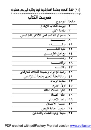 }}٩٤٩٤{{
iioooooooooooooooooooooooooooooooooooooooooooooooooooooooooooooooooooooopp 
 
‫ﺻﻔﺤﺔ‬‫ﺍﳌﻮﺿﻮﻉ‬
٢‫ﻟﻺﻳﺪﺍﻉ‬ ‫ﺍﻟﻜﺘﺎﺏ‬ ‫ﻓﻬﺮﺳﺔ‬
٣‫ﺍﶈﻘﻖ‬ ‫ﻣﻘﺪﻣﺔ‬
٧‫ﺗﺮﲨﺔ‬ ‫ﻣﻮﺟﺰ‬‫ﺍﻟﻘﺎ‬‫ﻭ‬‫ﻗﺠ‬‫ﻲ‬‫ﺍﻟﻄﺮﺍﺑﻠﺴﻲ‬ ‫ﻟﻸﺩﳘﻰ‬
٨‫ﻧﺴﺒ‬‫ــــ‬‫ﻪ‬
١١‫ﻣﻮﻟ‬‫ــــ‬‫ﺪﻩ‬
١٢‫ﻟ‬ ‫ﻃﻠﺒﻪ‬‫ﻠﻌﻠ‬‫ـــ‬‫ﻢ‬
١٤‫ﺍﻟﻄﺮﻳ‬ ‫ﺃﻫﻞ‬ ‫ﻣﻊ‬‫ــ‬‫ﻖ‬
١٧‫ﻭﺻﻔ‬‫ـــــ‬‫ﻪ‬
١٨‫ﻣﺆﻟﻔﺎﺗ‬‫ـــ‬‫ﻪ‬
٢٣‫ﻭﻓﺎﺗ‬‫ــ‬‫ﻪ‬
٢٦‫ﻟﻠﺨﻼﻥ‬ ‫ﻭﻧﺼﻴﺤﺔ‬ ‫ﻟﻺﺧﻮﺍﻥ‬ ‫ﻭﺻﻴﺔ‬‫ﻟﻠﻘﺎﻭﻗﺠﻰ‬
٤١‫ﻳﻦ‬‫ﺪ‬‫ﺷ‬‫ﺮ‬‫ﺘ‬‫ﺴ‬‫ﹸ‬‫ﳌ‬‫ﺍ‬ ‫ﹸ‬‫ﺔ‬‫ﺤ‬‫ﻨ‬‫ﻣ‬‫ﻭ‬ ‫ﲔ‬‫ﺒ‬‫ﺤ‬‫ﹸ‬‫ﳌ‬‫ﺍ‬ ‫ﹸ‬‫ﺔ‬‫ﹶ‬‫ﻔ‬‫ﺤ‬‫ﺗ‬ ‫ﺭﺳﺎﻟﺔ‬
٤٣‫ﺍﻟﺮﺳﺎﻟﺔ‬ ‫ﻣﻘﺪﻣﺔ‬
٤٥‫ﹰ‬‫ﻻ‬‫ﺃﻭ‬:‫ﺍﻟﺼﻮﻡ‬
٥٤‫ﹰ‬‫ﺎ‬‫ﺛﺎﻧﻴ‬:‫ﺍﻟﻨﺎﻓﻠﺔ‬ ‫ﺍﻟﺼﻼﺓ‬
٥٦‫ﹰ‬‫ﺎ‬‫ﺛﺎﻟﺜ‬:‫ﺍﻟﺼﺪﻗﺔ‬
٥٨‫ﺭﺍ‬‫ﹰ‬‫ﺎ‬‫ﺑﻌ‬:‫ﺍﻹﻏﺘﺴﺎﻝ‬
٥٩‫ﹰ‬‫ﺎ‬‫ﺧﺎﻣﺴ‬:‫ﺍﻻﻛﺘﺤﺎﻝ‬
٦٢‫ﹰ‬‫ﺎ‬‫ﺳﺎﺩﺳ‬:‫ﺍﳌﺮﻳﺾ‬ ‫ﻋﻴﺎﺩﺓ‬
٦٥ً‫ﹰ‬‫ﺎ‬‫ﺳﺎﺑﻌ‬:‫ﻭﺍﻟﺼﺎﳊﲔ‬ ‫ﺍﻟﻌﻠﻤﺎﺀ‬ ‫ﺯﻳﺎﺭﺓ‬
PDF created with pdfFactory Pro trial version www.pdffactory
 