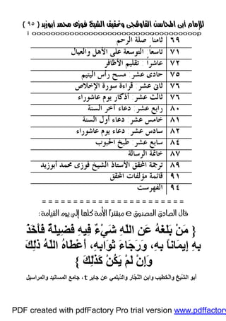 }}٩٥٩٥{{
iioooooooooooooooooooooooooooooooooooooooooooooooooooooooooooooooooooooopp
٦٩ً‫ﹰ‬‫ﺎ‬‫ﺛﺎﻣﻨ‬:‫ﺍﻟﺮﺣﻢ‬ ‫ﺻﻠﺔ‬
٧١ً‫ﹰ‬‫ﺎ‬‫ﺗﺎﺳﻌ‬:‫ﻭﺍﻟﻌﻴﺎﻝ‬ ‫ﺍﻷﻫﻞ‬ ‫ﻋﻠﻰ‬ ‫ﺍﻟﺘﻮﺳﻌﺔ‬
٧٢‫ﹰ‬‫ﺍ‬‫ﻋﺎﺷﺮ‬:‫ﺍﻷﻇﺎﻓﺮ‬ ‫ﺗﻘﻠﻴﻢ‬
٧٥‫ﻋﺸﺮ‬ ‫ﺣﺎﺩﻯ‬:‫ﺍﻟﻴﺘﻴﻢ‬ ‫ﺭﺃﺱ‬ ‫ﻣﺴﺢ‬
٧٦‫ﻋﺸﺮ‬ ‫ﺛﺎﱏ‬:‫ﺍﻹﺧﻼﺹ‬ ‫ﺳﻮﺭﺓ‬ ‫ﻗﺮﺍﺀﺓ‬
٧٦‫ﺛﺎ‬‫ﻋﺸﺮ‬ ‫ﻟﺚ‬:‫ﻋﺎﺷﻮﺭﺍﺀ‬ ‫ﻳﻮﻡ‬ ‫ﺃﺫﻛﺎﺭ‬
٨٠‫ﻋﺸﺮ‬ ‫ﺭﺍﺑﻊ‬:‫ﺍﻟﺴﻨﺔ‬ ‫ﺁﺧﺮ‬ ‫ﺩﻋﺎﺀ‬
٨١‫ﻋﺸﺮ‬ ‫ﺧﺎﻣﺲ‬:‫ﺍﻟﺴﻨﺔ‬ ‫ﺃﻭﻝ‬ ‫ﺩﻋﺎﺀ‬
٨٢‫ﻋﺸﺮ‬ ‫ﺳﺎﺩﺱ‬:‫ﻋﺎﺷﻮﺭﺍﺀ‬ ‫ﻳﻮﻡ‬ ‫ﺩﻋﺎﺀ‬
٨٤‫ﻋﺸﺮ‬ ‫ﺳﺎﺑﻊ‬:‫ﺍﳊﺒﻮﺏ‬ ‫ﻃﺒﺦ‬
٨٧‫ﺍﻟﺮﺳﺎﻟﺔ‬ ‫ﺧﺎﲤﺔ‬
٨٩‫ﺃﺑﻮﺯﻳﺪ‬ ‫ﳏﻤﺪ‬ ‫ﻓﻮﺯﻯ‬ ‫ﺍﻟﺸﻴﺦ‬ ‫ﺍﻷﺳﺘﺎﺫ‬ ‫ﺍﶈﻘﻖ‬ ‫ﺗﺮﲨﺔ‬
٩١‫ﺍﶈﻘﻖ‬ ‫ﻣﺆﻟﻔﺎﺕ‬ ‫ﻗﺎﺋﻤﺔ‬
٩٤‫ﺍﻟﻔﻬﺮﺳﺖ‬
 
e 
}َ‫ﺬ‬َ‫ﺧ‬َ‫ﺄ‬َ‫ﻓ‬ ٌ‫ﺔ‬َ‫ﻠ‬‫ِﯿ‬‫ﻀ‬َ‫ﻓ‬ ِ‫ﮫ‬‫ِﯿ‬‫ﻓ‬ ٌ‫ء‬ْ‫ﻲ‬َ‫ﺷ‬ ِ‫ﮫ‬َّ‫ﻠ‬‫اﻟ‬ ِ‫ﻦ‬َ‫ﻋ‬ ُ‫ﮫ‬َ‫ﻐ‬َ‫ﻠ‬َ‫ﺑ‬ ْ‫ﻦ‬َ‫ﻣ‬
َ‫ﻚ‬ِ‫ﻟ‬ٰ‫ذ‬ ُ‫ﮫ‬َّ‫ﻠ‬‫اﻟ‬ ُ‫ه‬‫َﺎ‬‫ﻄ‬ْ‫ﻋ‬َ‫أ‬ ،ِ‫ﮫ‬ِ‫ﺑ‬‫َا‬‫ﻮ‬َ‫ﺛ‬ َ‫ء‬‫َﺎ‬‫ﺟ‬َ‫ر‬َ‫و‬ ،ِ‫ﮫ‬ِ‫ﺑ‬ ً‫ﺎ‬‫َﺎﻧ‬‫ﻤ‬‫ِﯾ‬‫إ‬ ِ‫ﮫ‬ِ‫ﺑ‬
َ‫ﻚ‬ِ‫ﻟ‬ٰ‫ﺬ‬َ‫ﻛ‬ ْ‫ﻦ‬ُ‫ﻜ‬َ‫ﯾ‬ ْ‫ﻢ‬َ‫ﻟ‬ ْ‫ن‬ِ‫إ‬َ‫و‬{
َّ‫ﻨ‬‫اﻟ‬ ‫واﺑﻦ‬ ‫ْﺨﻄﯿﺐ‬‫ﻟ‬‫وا‬ ‫ّﯿﺦ‬َ‫ﺸ‬‫اﻟ‬ ‫َﺑﻮ‬‫أ‬ٍ‫ﺮ‬‫ﺟﺎﺑ‬ ‫ﻋﻦ‬ ‫ّﯾﻠﻤﻲ‬َ‫ﺪ‬‫واﻟ‬ ‫ّﺎر‬َ‫ﺠ‬t،‫واﻟﻤﺮاﺳﯿﻞ‬ ‫اﻟﻤﺴﺎﻧﯿﺪ‬ ‫ﺟﺎﻣﻊ‬
PDF created with pdfFactory Pro trial version www.pdffactory
 