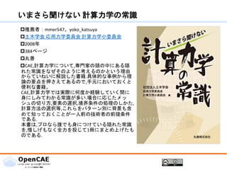 いまさら聞けない 計算力学の常識
推薦者：mmer547、yoko_katsuya
土木学会 応用力学委員会 計算力学小委員会
2008年
384ページ
丸善
CAE,計算力学について,専門家の頭の中にある隠
れた常識をなぜそのように考えるのかという理由
からていねいに解説した書籍.具体的な事例から理
論の要点を押さえてあるので,手元においておくと
便利な書籍。
CAE,計算力学では実際に何度か経験していく間に
身にしみてわかる常識が多い.場合に応じたメッ
シュの切り方,要素の選択,境界条件の処理のしかた,
計算方法の選択等,これらをパターン別に背景も含
めて知っておくことが一人前の技術者の前提条件
である.
本書は,プロなら誰でも身につけている隠れた常識
を,惜しげもなく全力を投じて1冊にまとめ上げたも
のである.
 
