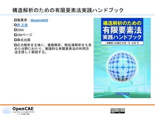構造解析のための有限要素法実践ハンドブック
推薦者：tkoyama010
岸 正彦
2006
288ページ
森北出版
応力解析を主体に、振動解析、熱伝導解析をも含
めた分野にわたり、実践的な有限要素法の利用方
法を詳しく解説する。
 