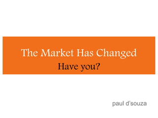 The Market Has Changed Have you? paul d’souza 
