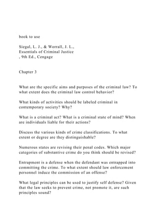 book to use
Siegal, L. J., & Worrall, J. L.,
Essentials of Criminal Justice
, 9th Ed., Cengage
Chapter 3
What are the specific aims and purposes of the criminal law? To
what extent does the criminal law control behavior?
What kinds of activities should be labeled criminal in
contemporary society? Why?
What is a criminal act? What is a criminal state of mind? When
are individuals liable for their actions?
Discuss the various kinds of crime classifications. To what
extent or degree are they distinguishable?
Numerous states are revising their penal codes. Which major
categories of substantive crime do you think should be revised?
Entrapment is a defense when the defendant was entrapped into
committing the crime. To what extent should law enforcement
personnel induce the commission of an offense?
What legal principles can be used to justify self defense? Given
that the law seeks to prevent crime, not promote it, are such
principles sound?
 