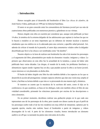 2
1. Introducción:
Hemos escogido para el desarrollo del booktrailer el libro Las chicas de alambre, de
Jordi Sierra i Fabra, publicado en 1999 por la Editorial Santillana.
El autor es un gran conocido entre los consumidores de literatura juvenil por sus más de
cuatrocientas obras publicadas con numerosos premios y galardones en sus vitrinas.
Hemos elegido esta obra en cuestión por considerar que, aunque está publicado ya hace
14 años, la temática de la extrema delgadez de las adolescentes que aspiran (o incluso las que no
lo hacen) a modelos es un tema importante que no debemos de intentar inculcar a nuestros
estudiantes que esa estética no es la adecuada para una correcta y apacible salud personal. Así,
además de criticar el mundo de la pasarela, el autor deja comentarios velados sobre la delgadez
desorbitada que llevó a las chicas a ser nombradas como “de alambre”.
Nuestro objetivo a la hora de realizar este booktrailer ha sido el de mostrar los personajes
y el argumento del libro, plasmándolos por medio de elementos visuales: imágenes y vídeos. Lo
primero que observamos en esta obra fue la actualidad de la temática, a pesar de haber sido
publicado hace varias décadas. Las drogas, el mundo de la moda, los problemas familiares y
alimenticios siguen siendo vigentes hoy en día y que pueden acercar la obra a un lector juvenil,
cuyos intereses se ven plasmados en dicha obra.
El hecho de haber elegido este libro ha sido también debido a los espacios en los que se
desarrolla la acción del protagonista: siempre espacios abiertos que dan una visión muy amplia al
lector y facilitan su lectura debido a que ésta se va procesando de una manera ágil y dinámica.
Si tenemos en cuenta que la mecánica de la escritura del autor, como él dijo en la
conferencia a la que acudimos, se basa en los diálogos, todo esto también ofrece al libro de una
vitalidad considerable, primando las relaciones personales por encima de las descripciones u
otros elementos.
En un primer momento, decidimos realizar una grabación propia en la que cada uno
representara uno de los personajes de la obra; pero cuando nos dimos cuenta de que el perfil de
los personajes (sobre todo el de las tres modelos) era muy difícil de interpretar, optamos por la
segunda opción, mucho más realista: hacer el booktrailer a partir de imágenes y vídeos
descargados de la red. A parte de los elementos visuales, hemos introducido un elemento
auditivo en off que va narrando las partes más relevantes de la obra.
 