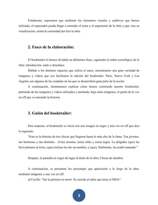 3
Finalmente, esperamos que mediante los elementos visuales y auditivos que hemos
utilizado, el espectador pueda llegar a entender el tema y el argumento de la obra y que, tras su
visualización, sienta la curiosidad por leer la obra.
2. Fases de la elaboración:
El booktrailer lo hemos dividido en diferentes fases, siguiendo el orden cronológico de la
obra: introducción, nudo y desenlace.
Debido a los distintos espacios que utiliza el autor, encontramos una gran variedad de
imágenes y vídeos que nos facilitaron la edición del booktrailer. París, Nueva York y Los
Ángeles son algunas de las ciudades en las que se desarrollará gran parte de la acción.
A continuación, intentaremos explicar cómo hemos construido nuestro booktrailer,
partiendo de las imágenes y vídeos utilizados y anotando, bajo estas imágenes, el guión de la voz
en off que va narrando la historia.
3. Guión del booktrailer:
Para empezar, el booktrailer se inicia con una imagen en negro y una voz en off que dice
lo siguiente:
“Esta es la historia de tres chicas que llegaron hasta lo más alto de la fama. Tan jóvenes,
tan hermosas y tan distintas... (Una) morena, (una) rubia y (una) negra. La delgadez (que) las
llevó primero al éxito, (que) incluso les dio un nombre, y (que), finalmente, las acabó matando.”
Después, la pantalla en negro da lugar al título de la obra: Chicas de alambre.
A continuación, se presentan los personajes que aparecerán a lo largo de la obra,
mediante imágenes y una voz en off:
a)Cyrylle: “fue la primera en morir. Se suicida al saber que tenía el SIDA”.
 