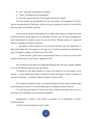4
b) Jess: “muere por una sobredosis de drogas”.
c) Vania: “la desaparición más inesperada”.
d) Tras ellas, aparece Jon Boix: “El encargado de buscar la verdad”.
Tras este momento de presentación de las tres top-models y del protagonista de la obra,
aparece una panorámica de Barcelona, ciudad en la que se encuentra la sede de la revista Zonas
Interiores, punto de partida de la historia.
Una vez que se termina la panorámica de la ciudad condal, aparece la imagen de la sede
de Zonas Interiores, donde trabaja un joven periodista: Jon Boix, que será nuestro protagonista y
quien desentrañará los misterios acerca de estas tres chicas. Mientras aparece la imagen del
edificio, un diálogo en off narra lo siguiente:
“- ¿Recuerdas a Vania? Dentro de un par de meses hará diez años que desapareció sin
dejar rastro. Nadie sabe si ha muerto o si aún sigue viva. Es un buen momento para desenterrar el
tema, investigarlo y publicar un artículo de las Wire Girls.
- Cuenta con ello. ¿Quién tiene la oportunidad de buscar a la chica que le hizo soñar
durante la adolescencia y que encima le paguen por ello?”
En el momento en que aparece la imagen del despegue del avión, que se dirige a Madrid,
la voz en off reflexiona sobre los temas del artículo:
“El artículo no sólo debía centrarse en Vania, sino también en sus dos amigas, en sus
muertes… es decir tendría que abordar el mundo de la moda, las drogas, el éxito y el fracaso, la
anorexia y la bulimia… en definitiva debía investigar sus fugaces vidas”.
En la capital de España, Jon Boix va en busca del padre de Vania, quien no había tenido
nunca relación con su hija. La voz en off habla sobre los resultados de dicha entrevista:
“La entrevista con el padre de Vania no me llevó a ninguna conclusión, por lo que tuve
que seguir con la búsqueda, como ya me había imaginado”.
Seguidamente, se dirige a París, donde se encuentra con el descubridor de Cyrille,
Frederick Dejonet.
“En París buscaría información sobre Cyrille”.
 