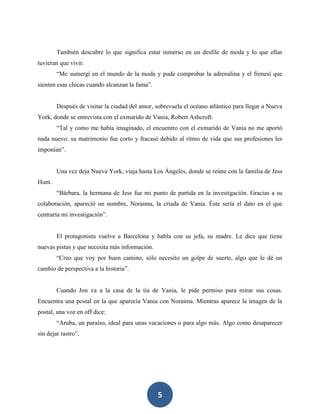 5
También descubre lo que significa estar inmerso en un desfile de moda y lo que ellas
tuvieran que vivir.
“Me sumergí en el mundo de la moda y pude comprobar la adrenalina y el frenesí que
sienten esas chicas cuando alcanzan la fama”.
Después de visitar la ciudad del amor, sobrevuela el océano atlántico para llegar a Nueva
York, donde se entrevista con el exmarido de Vania, Robert Ashcroft.
“Tal y como me había imaginado, el encuentro con el exmarido de Vania no me aportó
nada nuevo: su matrimonio fue corto y fracasó debido al ritmo de vida que sus profesiones les
imponían”.
Una vez deja Nueva York, viaja hasta Los Ángeles, donde se reúne con la familia de Jess
Hunt.
“Bárbara, la hermana de Jess fue mi punto de partida en la investigación. Gracias a su
colaboración, apareció un nombre, Noraima, la criada de Vania. Éste sería el dato en el que
centraría mi investigación”.
El protagonista vuelve a Barcelona y habla con su jefa, su madre. Le dice que tiene
nuevas pistas y que necesita más información.
“Creo que voy por buen camino, sólo necesito un golpe de suerte, algo que le dé un
cambio de perspectiva a la historia”.
Cuando Jon va a la casa de la tía de Vania, le pide permiso para mirar sus cosas.
Encuentra una postal en la que aparecía Vania con Noraima. Mientras aparece la imagen de la
postal, una voz en off dice:
“Aruba, un paraíso, ideal para unas vacaciones o para algo más. Algo como desaparecer
sin dejar rastro”.
 