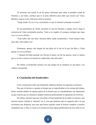 6
Al encontrar esta postal, le da las pistas suficientes para saber el paradero actual de
Noraima y, por tanto, concluye que es la pista definitiva para saber qué ocurrió con Vania.
Mientras viaja en avión, reflexiona sobre la cuestión:
“Tengo miedo. No sé si voy a encontrarla o si por el contrario constataré su muerte”.
En una panorámica de Aruba, encuentra la casa de Noraima y aunque esta le niega la
existencia de Vania mostrándole pruebas. Todo es un engaño, él consigue averiguar que sigue
viva. La voz en off dice:
“Todo había sido una farsa. Noraima había estado encubriendo a Vania durante todos
estos años. Ella estaba viva”.
Finalmente, aparece una imagen de una playa de la isla en la que Jon Boix y Vania
pasean. La voz en off dice:
“- Después de haber paseado con ella por la playa, me dio las gracias, como si supiera
que yo no iba a contar en el artículo la verdad sobre estos diez años”.
Por último, el booktrailer termina con una imagen de un atardecer en una playa y los
créditos van pasando.
4. Conclusión del booktrailer:
Como conclusiones sobre este booktrailer, debemos destacar las siguientes cuestiones:
Para que la historia se ajustara al tiempo que se especificaban en las normas del trabajo,
hemos omitido detalles de algunas partes de la historia que no considerábamos tan importantes
ya que creemos que los elementos elegidos sintetizan perfectamente el argumento de la historia.
Por último, destacar aquí que conocemos el funcionamiento de un tráiler en esencia y que
nosotros hemos contado la “película” en sí, cosa que haríamos para la supuesta aula a la que
tuviéramos que dirigirnos, pero que aquí hemos querido contar la historia completa a nuestros
compañeros por si ellos se vieran en la tesitura de tener alguna problemática de este estilo en sus
 