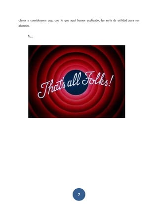 7
clases y considerasen que, con lo que aquí hemos explicado, les sería de utilidad para sus
alumnos.
Y…
 