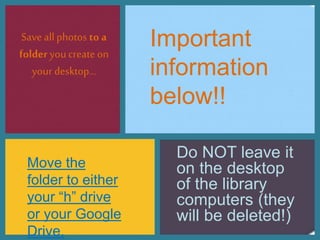 Save allphotos to a
folder you create on
your desktop…
Do NOT leave it
on the desktop
of the library
computers (they
will be deleted!)
Important
information
below!!
Move the
folder to either
your “h” drive
or your Google
Drive.
 