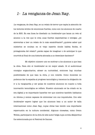   4 
1- La venganza de Jean Ray.
La venganza, de Jean Ray, es un relato de terror que capta la atención de
los lectores ávidos de emociones fuertes, como son los alumnos de cuarto
de la ESO. En esa línea he diseñado un booktrailer que lanza un reto al
alumno a la vez que le crea unas fuertes expectativas e intrigas: ¿te
atreverías a leer un relato de lo más escalofriante? ¿quieres saber qué
misterios se ocultan en el viejo caserón donde habita Rooks, el
protagonista del relato? ¿serás capaz de imaginar o de anticipar lo que
ocurrirá al final de una historia abocada a un desenlace dantesco?
Mi objetivo número uno es motivar a los alumnos a que lean
la obra. Para ello el booktrailer es mi mejor aliado. Si el audiovisual
consigue engancharlos, atraer su curiosidad, entonces hay muchas
posibilidades de que lean la obra, y con interés. Como docentes no
podemos dar la espalda al progreso tecnológico y tenemos la obligación de
ir a la vanguardia y ser guías de nuestros alumnos en cuanto a toda
innovación tecnológica se refiere. Nuestro alumnado se ha criado en la
era digital y es importante hacerles ver que nosotros también hablamos
su idioma y somos capaces de sintonizar con sus inquietudes. Con este
booktrailer espero lograr que los alumnos lean a un autor de talla
internacional como Jean Ray, cuyas obras han tenido una importante
repercusión en la cultura occidental. Algunos cineastas, como Orson
Welles, participaron de la obra de este autor belga cuya novela Malpertius
fue seleccionada por el Festival de Cannes.
 