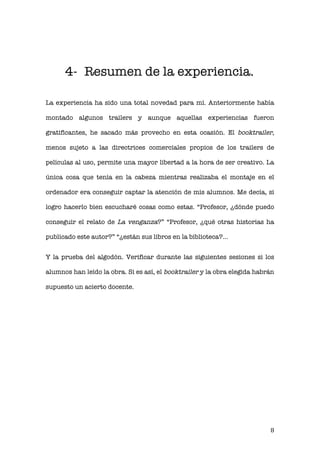   8 
4- Resumen de la experiencia.
La experiencia ha sido una total novedad para mí. Anteriormente había
montado algunos trailers y aunque aquellas experiencias fueron
gratificantes, he sacado más provecho en esta ocasión. El booktrailer,
menos sujeto a las directrices comerciales propios de los trailers de
películas al uso, permite una mayor libertad a la hora de ser creativo. La
única cosa que tenía en la cabeza mientras realizaba el montaje en el
ordenador era conseguir captar la atención de mis alumnos. Me decía, si
logro hacerlo bien escucharé cosas como estas. “Profesor, ¿dónde puedo
conseguir el relato de La venganza?” “Profesor, ¿qué otras historias ha
publicado este autor?” “¿están sus libros en la biblioteca?...
Y la prueba del algodón. Verificar durante las siguientes sesiones si los
alumnos han leído la obra. Si es así, el booktrailer y la obra elegida habrán
supuesto un acierto docente.
 