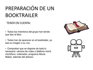 PREPARACIÓN DE UN
BOOKTRAILER
TENER EN CUENTA:
• Todos los miembros del grupo han tenido
que leer el libro.
• Todos han de aparecer en el booktrailer, ya
sea su imagen o su voz.
• Comprobar que se dispone de todo lo
necesario: cámara de vídeo o teléfono móvil,
micrófono, ordenador, programa Movie
Maker, además del atrezzo.
 