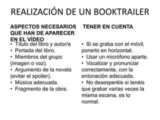 REALIZACIÓN DE UN BOOKTRAILER
ASPECTOS NECESARIOS
QUE HAN DE APARECER
EN EL VÍDEO
• Título del libro y autor/a
• Portada del libro.
• Miembros del grupo
(imagen o voz).
• Argumento de la novela
(evitar el spoiler).
• Música adecuada.
• Fragmento de la obra.
TENER EN CUENTA
• Si se graba con el móvil,
ponerlo en horizontal.
• Usar un micrófono aparte.
• Vocalizar y pronunciar
correctamente, con la
entonación adecuada.
• No desesperéis si tenéis
que grabar varias veces la
misma escena, es lo
normal.
 