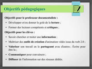 Objectifs pédagogiques
Objectifs pour le professeur documentaliste :
● Développer et/ou donner le goût de la lecture ;
● Former des lecteurs compétents et critiques ;
Objectifs pour les élèves :
● Savoir chercher et traiter une information ;
● Maîtriser des outils de création d'animation vidéo issus du web 2.0 ;
● Valoriser son travail en le partageant avec d'autres ; Écrire pour
être lu ;
● Communiquer pour convaincre ;
● Diffuser de l'information sur des réseaux dédiés.
 