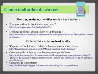Contextualisation de séances
Montrer, analyser, travailler sur le « book trailer »
● Pourquoi utiliser le book trailer en classe ?
http://www.docpourdocs.fr/spip.php?article533
● De livres en films : chaîne vidéo « clip littéraire »
http://missiontice.ac-besancon.fr/documentation/index.php/de-livres-en-films-chaine-video-cl
ip-litteraire/
Créer et faire créer un book trailer
● Séquence « Book trailer, réaliser la bande annonce d’un livre »
http://documentation.spip.ac-rouen.fr/IMG/pdf/sequence_book_trailer.pdf
● Compte-rendu de lecture : les bandes annonces de livres
http://www4.ac-nancy-metz.fr/documentation/index.php/pratiques-pedagogiques/college/35
-pratiques-pedagogiques/college/parcours/socle-commun-des-connaissances-et-des-compete
nces/79-lecture
● Concours de Book trailer
http://defibabelio81.blogspot.fr/p/bienvenue-sur-le-blog-du-concours-de.html
 