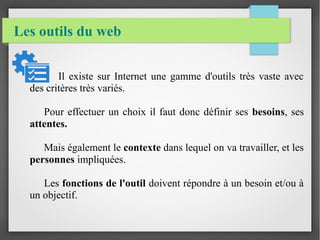 Les outils du web
Il existe sur Internet une gamme d'outils très vaste avec
des critères très variés.
Pour effectuer un choix il faut donc définir ses besoins, ses
attentes.
Mais également le contexte dans lequel on va travailler, et les
personnes impliquées.
Les fonctions de l'outil doivent répondre à un besoin et/ou à
un objectif.
 