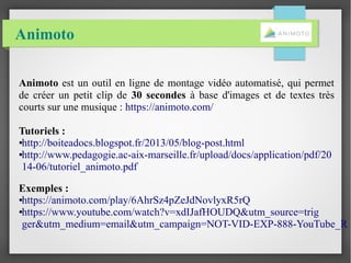 Animoto
Animoto est un outil en ligne de montage vidéo automatisé, qui permet
de créer un petit clip de 30 secondes à base d'images et de textes très
courts sur une musique : https://animoto.com/
Tutoriels :
●http://boiteadocs.blogspot.fr/2013/05/blog-post.html
●http://www.pedagogie.ac-aix-marseille.fr/upload/docs/application/pdf/20
14-06/tutoriel_animoto.pdf
Exemples :
●https://animoto.com/play/6AhrSz4pZeJdNovlyxR5rQ
●https://www.youtube.com/watch?v=xdIJafHOUDQ&utm_source=trig
ger&utm_medium=email&utm_campaign=NOT-VID-EXP-888-YouTube_R
 