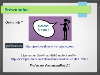 Présentation
Qui suis-je ?
http://profdocalouest.wordpress.com/
Lien vers un Pearltrees dédié au Book trailer :
http://www.pearltrees.com/clairedelune/booktrailer/id13374927
Professeur documentaliste 2.0
 