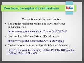 Powtoon, exemples de réalisations
Hunger Games de Suzanne Collins
● Book trailer réalisé par Magalie Bossuyt, professeur
documentaliste :
https://www.youtube.com/watch?v=wcQeUC88WrU
● Book trailer réalisé par Gaïane, élève de sixième :
https://www.youtube.com/watch?v=--u-OLWQbzg
● Chaîne Youtube de Book trailers réalisés sous Powtoon :
https://www.youtube.com/playlist?list=PL85IImBQ9jpYKn
q5dlma5EMyo1LZRtmV1
 
