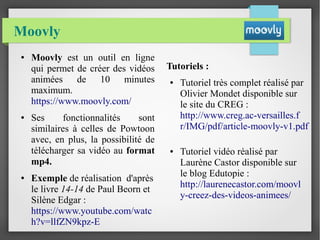 Moovly
● Moovly est un outil en ligne
qui permet de créer des vidéos
animées de 10 minutes
maximum.
https://www.moovly.com/
● Ses fonctionnalités sont
similaires à celles de Powtoon
avec, en plus, la possibilité de
télécharger sa vidéo au format
mp4.
● Exemple de réalisation d'après
le livre 14-14 de Paul Beorn et
Silène Edgar :
https://www.youtube.com/watc
h?v=llfZN9kpz-E
Tutoriels :
● Tutoriel très complet réalisé par
Olivier Mondet disponible sur
le site du CREG :
http://www.creg.ac-versailles.f
r/IMG/pdf/article-moovly-v1.pdf
● Tutoriel vidéo réalisé par
Laurène Castor disponible sur
le blog Edutopie :
http://laurenecastor.com/moovl
y-creez-des-videos-animees/
 
