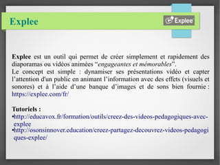 Explee
Explee est un outil qui permet de créer simplement et rapidement des
diaporamas ou vidéos animées “engageantes et mémorables”.
Le concept est simple : dynamiser ses présentations vidéo et capter
l’attention d'un public en animant l’information avec des effets (visuels et
sonores) et à l’aide d’une banque d’images et de sons bien fournie :
https://explee.com/fr/
Tutoriels :
●http://educavox.fr/formation/outils/creez-des-videos-pedagogiques-avec-
explee
●http://osonsinnover.education/creez-partagez-decouvrez-videos-pedagogi
ques-explee/
 