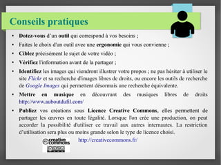 Conseils pratiques
● Dotez-vous d’un outil qui correspond à vos besoins ;
● Faites le choix d'un outil avec une ergonomie qui vous convienne ;
● Ciblez précisément le sujet de votre vidéo ;
● Vérifiez l'information avant de la partager ;
● Identifiez les images qui viendront illustrer votre propos ; ne pas hésiter à utiliser le
site Flickr et sa recherche d'images libres de droits, ou encore les outils de recherche
de Google Images qui permettent désormais une recherche équivalente.
● Mettre en musique en découvrant des musiques libres de droits
http://www.auboutdufil.com/
● Publiez vos créations sous Licence Creative Commons, elles permettent de
partager les œuvres en toute légalité. Lorsque l'on crée une production, on peut
accorder la possibilité d'utiliser ce travail aux autres internautes. La restriction
d’utilisation sera plus ou moins grande selon le type de licence choisi.
http://creativecommons.fr/
 