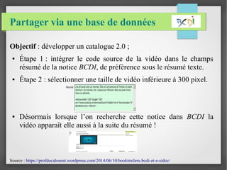 Partager via une base de données
Objectif : développer un catalogue 2.0 ;
● Étape 1 : intégrer le code source de la vidéo dans le champs
résumé de la notice BCDI, de préférence sous le résumé texte.
● Étape 2 : sélectionner une taille de vidéo inférieure à 300 pixel.
● Désormais lorsque l’on recherche cette notice dans BCDI la
vidéo apparaît elle aussi à la suite du résumé !
Source : https://profdocalouest.wordpress.com/2014/06/10/booktrailers-bcdi-et-e-sidoc/
 