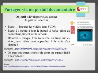 Partager via un portail documentaire
Objectif : développer et/ou donner
le goût de la lecture
● Étape 1 : intégrer les vidéos dans BCDI ;
● Étape 2 : mettre à jour le portail E-sidoc grâce au
connecteur présent sur le serveur.
● Désormais lorsque l’on recherche un livre sur E-
sidoc, une vidéo peut apparaître à la suite d'un
résumé !
Exemple :http://0850639h.esidoc.fr/record/view/id/691344
● On peut également choisir de créer un espace dédié
à ces vidéos :
Exemple : http://0851193k.esidoc.fr/rubrique/view/id/3
Source :
https://profdocalouest.wordpress.com/2014/06/10/booktrailers-bcdi-et-e-sidoc/
 