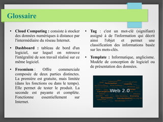 Glossaire
● Cloud Computing : consiste à stocker
des données numériques à distance par
l'intermédiaire du réseau Internet.
● Dashboard : tableau de bord d'un
logiciel, sur lequel on retrouve
l'intégralité de son travail réalisé sur ce
même logiciel.
● Freemium : Offre commerciale
composée de deux parties distinctes.
La première est gratuite, mais limitée
(dans les fonctions ou dans le temps).
Elle permet de tester le produit. La
seconde est payante et complète.
Fonctionne essentiellement sur
Internet.
● Tag : c'est un mot-clé (signifiant)
assigné à de l'information qui décrit
ainsi l'objet et permet une
classification des informations basée
sur les mots-clés.
● Template : Informatique, anglicisme.
Modèle de conception de logiciel ou
de présentation des données.
 