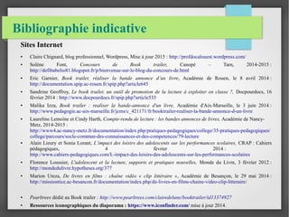 Bibliographie indicative
Sites Internet
● Claire Chignard, blog professionnel, Wordpress, Mise à jour 2015 : http://profdocalouest.wordpress.com/
● Solène Font, Concours de Book trailer, Canopé – Tarn, 2014-2015 :
http://defibabelio81.blogspot.fr/p/bienvenue-sur-le-blog-du-concours-de.html
● Eric Garnier, Book trailer, réaliser la bande annonce d’un livre, Académie de Rouen, le 8 avril 2014 :
http://documentation.spip.ac-rouen.fr/spip.php?article645
● Sandrine Geoffroy, Le book trailer, un outil de promotion de la lecture à exploiter en classe ?, Docpourdocs, 16
février 2014 : http://www.docpourdocs.fr/spip.php?article533
● Malika Izza, Book trailer : realiser la bande-annonce d'un livre, Académie d'Aix-Marseille, le 3 juin 2014 :
http://www.pedagogie.ac-aix-marseille.fr/jcms/c_421171/fr/booktrailer-realiser-la-bande-annonce-d-un-livre
● Laureline Lemoine et Cindy Harth, Compte-rendu de lecture : les bandes annonces de livres, Académie de Nancy-
Metz, 2014-2015 :
http://www4.ac-nancy-metz.fr/documentation/index.php/pratiques-pedagogiques/college/35-pratiques-pedagogiques/
college/parcours/socle-commun-des-connaissances-et-des-competences/79-lecture
● Alain Lieury et Sonia Lorant, L’impact des loisirs des adolescents sur les performances scolaires, CRAP : Cahiers
pédagogiques, 4 février 2014 :
http://www.cahiers-pedagogiques.com/L-impact-des-loisirs-des-adolescents-sur-les-performances-scolaires
● Florence Loussier, L'adolescent et la lecture, supports et pratiques nouvelles, Monde du Livre, 3 février 2012 :
http://mondedulivre.hypotheses.org/377
● Marion Uteza, De livres en films : chaîne vidéo « clip littéraire », Académie de Besançon, le 29 mai 2014 :
http://missiontice.ac-besancon.fr/documentation/index.php/de-livres-en-films-chaine-video-clip-litteraire/
● Pearltrees dédié au Book trailer : http://www.pearltrees.com/clairedelune/booktrailer/id13374927
● Ressources iconographiques du diaporama : https://www.iconfinder.com/ mise à jour 2014.
 